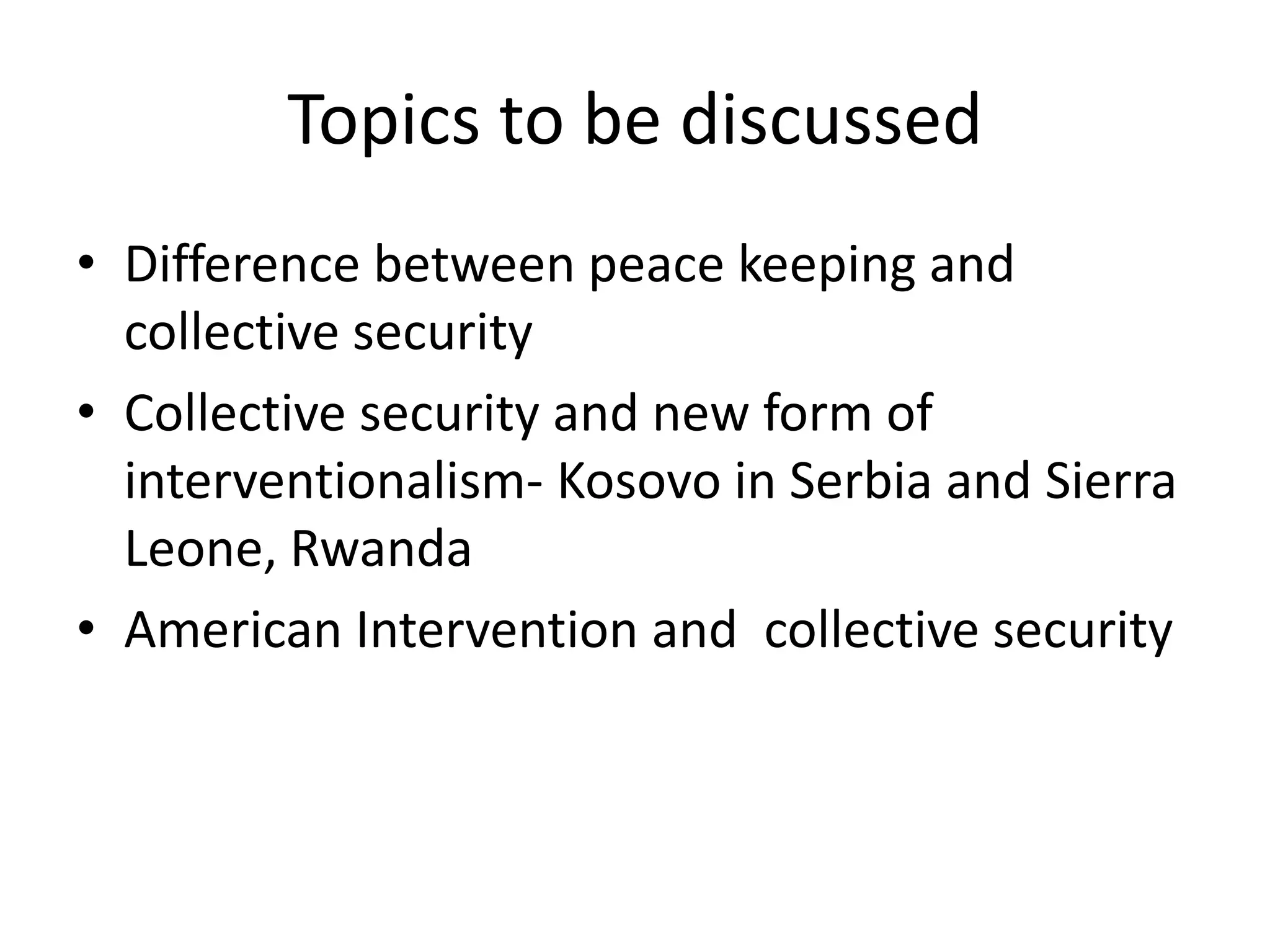 Topics to be discussed
• Difference between peace keeping and
  collective security
• Collective security and new form of
  interventionalism- Kosovo in Serbia and Sierra
  Leone, Rwanda
• American Intervention and collective security
 