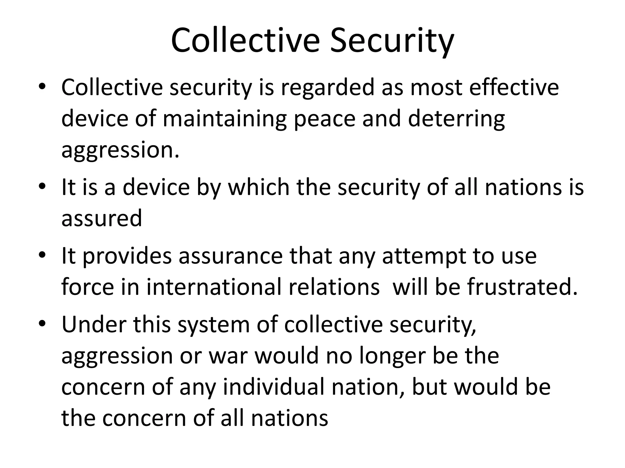 Collective Security
• Collective security is regarded as most effective
  device of maintaining peace and deterring
  aggression.
• It is a device by which the security of all nations is
  assured
• It provides assurance that any attempt to use
  force in international relations will be frustrated.
• Under this system of collective security,
  aggression or war would no longer be the
  concern of any individual nation, but would be
  the concern of all nations
 