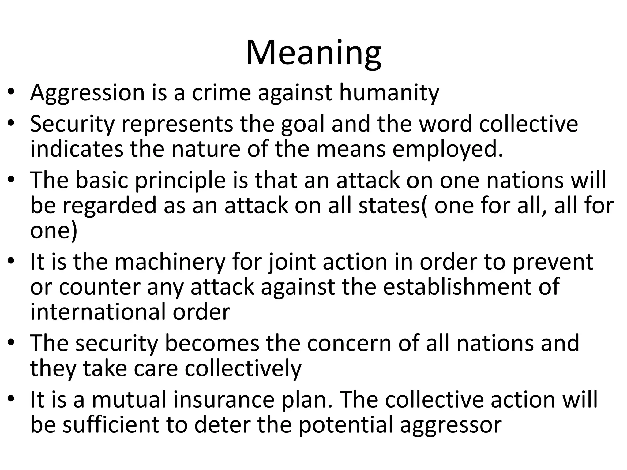 Meaning
• Aggression is a crime against humanity
• Security represents the goal and the word collective
  indicates the nature of the means employed.
• The basic principle is that an attack on one nations will
  be regarded as an attack on all states( one for all, all for
  one)
• It is the machinery for joint action in order to prevent
  or counter any attack against the establishment of
  international order
• The security becomes the concern of all nations and
  they take care collectively
• It is a mutual insurance plan. The collective action will
  be sufficient to deter the potential aggressor
 