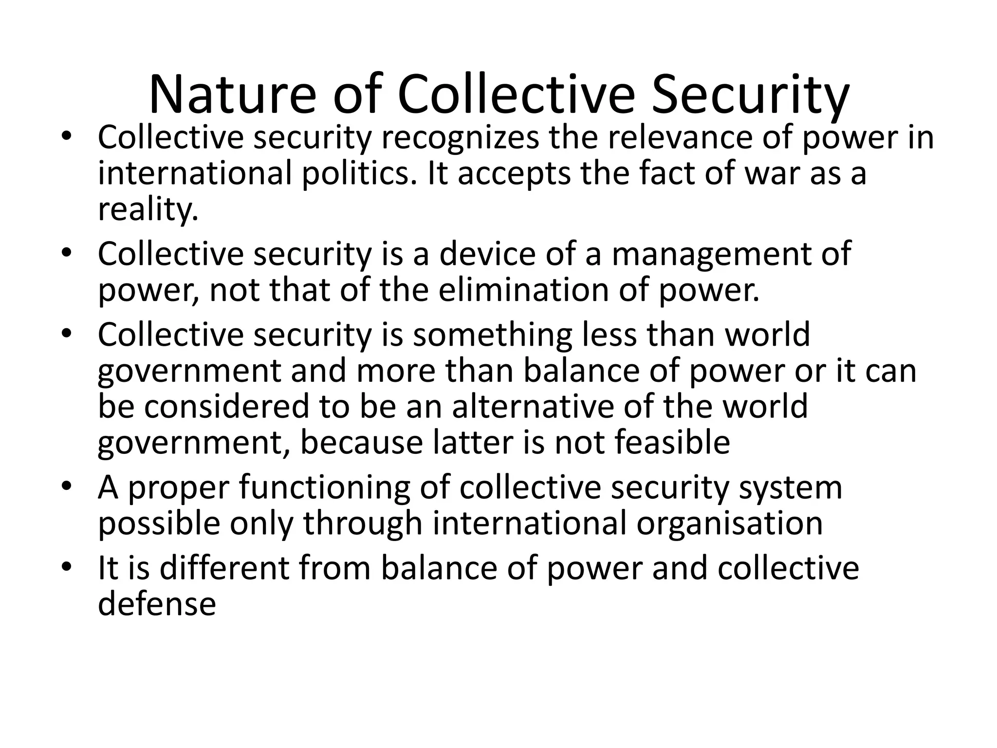 Nature of Collective Security
• Collective security recognizes the relevance of power in
  international politics. It accepts the fact of war as a
  reality.
• Collective security is a device of a management of
  power, not that of the elimination of power.
• Collective security is something less than world
  government and more than balance of power or it can
  be considered to be an alternative of the world
  government, because latter is not feasible
• A proper functioning of collective security system
  possible only through international organisation
• It is different from balance of power and collective
  defense
 