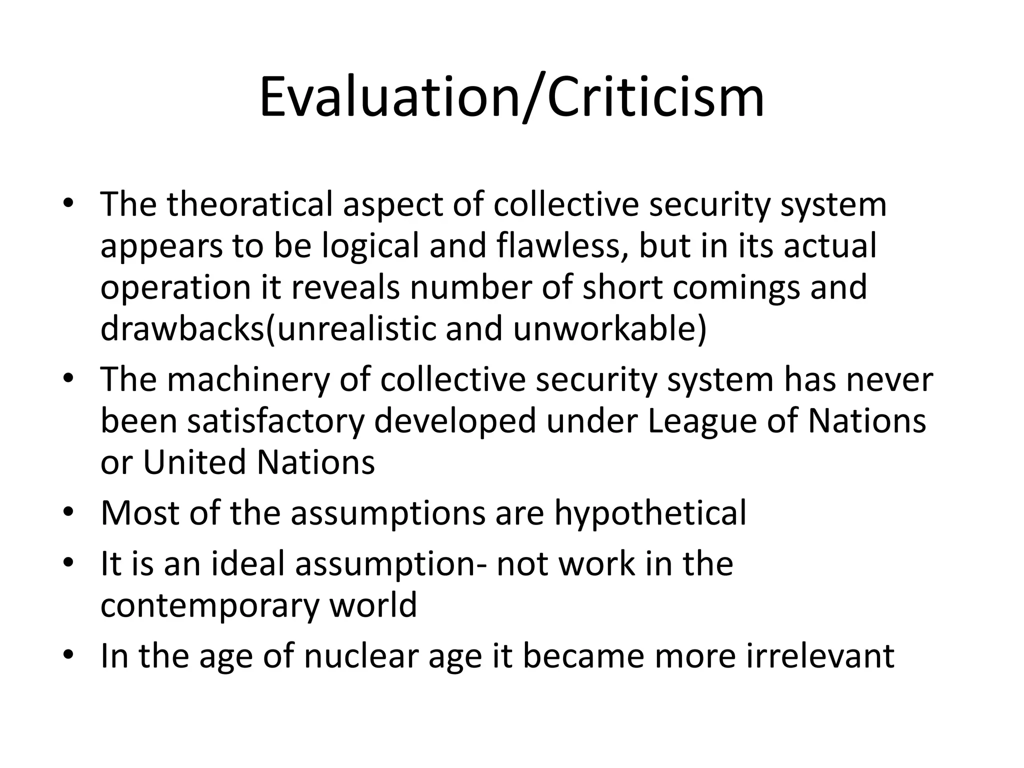 Evaluation/Criticism
• The theoratical aspect of collective security system
  appears to be logical and flawless, but in its actual
  operation it reveals number of short comings and
  drawbacks(unrealistic and unworkable)
• The machinery of collective security system has never
  been satisfactory developed under League of Nations
  or United Nations
• Most of the assumptions are hypothetical
• It is an ideal assumption- not work in the
  contemporary world
• In the age of nuclear age it became more irrelevant
 
