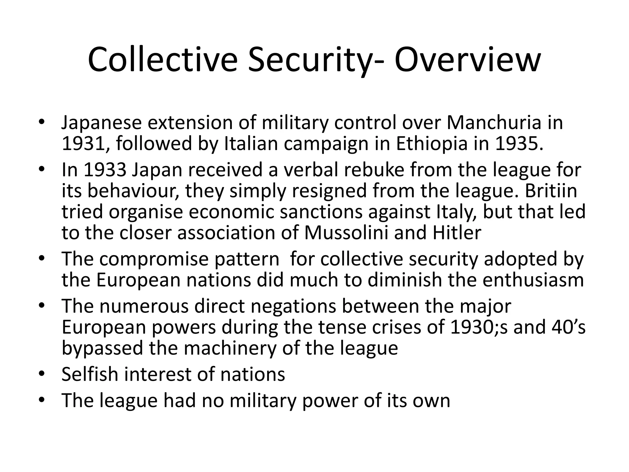 Collective Security- Overview
• Japanese extension of military control over Manchuria in
  1931, followed by Italian campaign in Ethiopia in 1935.
• In 1933 Japan received a verbal rebuke from the league for
  its behaviour, they simply resigned from the league. Britiin
  tried organise economic sanctions against Italy, but that led
  to the closer association of Mussolini and Hitler
• The compromise pattern for collective security adopted by
  the European nations did much to diminish the enthusiasm
• The numerous direct negations between the major
  European powers during the tense crises of 1930;s and 40’s
  bypassed the machinery of the league
• Selfish interest of nations
• The league had no military power of its own
 