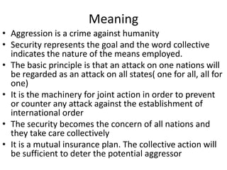 Meaning
• Aggression is a crime against humanity
• Security represents the goal and the word collective
  indicates the nature of the means employed.
• The basic principle is that an attack on one nations will
  be regarded as an attack on all states( one for all, all for
  one)
• It is the machinery for joint action in order to prevent
  or counter any attack against the establishment of
  international order
• The security becomes the concern of all nations and
  they take care collectively
• It is a mutual insurance plan. The collective action will
  be sufficient to deter the potential aggressor
 