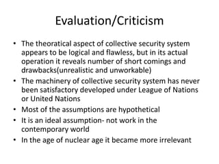 Evaluation/Criticism
• The theoratical aspect of collective security system
  appears to be logical and flawless, but in its actual
  operation it reveals number of short comings and
  drawbacks(unrealistic and unworkable)
• The machinery of collective security system has never
  been satisfactory developed under League of Nations
  or United Nations
• Most of the assumptions are hypothetical
• It is an ideal assumption- not work in the
  contemporary world
• In the age of nuclear age it became more irrelevant
 