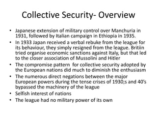 Collective Security- Overview
• Japanese extension of military control over Manchuria in
  1931, followed by Italian campaign in Ethiopia in 1935.
• In 1933 Japan received a verbal rebuke from the league for
  its behaviour, they simply resigned from the league. Britiin
  tried organise economic sanctions against Italy, but that led
  to the closer association of Mussolini and Hitler
• The compromise pattern for collective security adopted by
  the European nations did much to diminish the enthusiasm
• The numerous direct negations between the major
  European powers during the tense crises of 1930;s and 40’s
  bypassed the machinery of the league
• Selfish interest of nations
• The league had no military power of its own
 