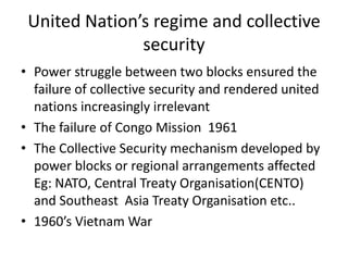 United Nation’s regime and collective
               security
• Power struggle between two blocks ensured the
  failure of collective security and rendered united
  nations increasingly irrelevant
• The failure of Congo Mission 1961
• The Collective Security mechanism developed by
  power blocks or regional arrangements affected
  Eg: NATO, Central Treaty Organisation(CENTO)
  and Southeast Asia Treaty Organisation etc..
• 1960’s Vietnam War
 