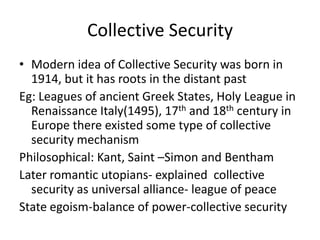 Collective Security
• Modern idea of Collective Security was born in
  1914, but it has roots in the distant past
Eg: Leagues of ancient Greek States, Holy League in
  Renaissance Italy(1495), 17th and 18th century in
  Europe there existed some type of collective
  security mechanism
Philosophical: Kant, Saint –Simon and Bentham
Later romantic utopians- explained collective
  security as universal alliance- league of peace
State egoism-balance of power-collective security
 