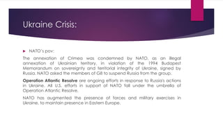 Ukraine Crisis:
 NATO’s pov:
The annexation of Crimea was condemned by NATO, as an illegal
annexation of Ukrainian territory, in violation of the 1994 Budapest
Memorandum on sovereignty and territorial integrity of Ukraine, signed by
Russia. NATO asked the members of G8 to suspend Russia from the group.
Operation Atlantic Resolve are ongoing efforts in response to Russia's actions
in Ukraine. All U.S. efforts in support of NATO fall under the umbrella of
Operation Atlantic Resolve.
NATO has augmented the presence of forces and military exercises in
Ukraine, to maintain presence in Eastern Europe.
 