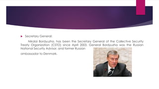  Secretary General:
Nikolai Bordyuzha, has been the Secretary General of the Collective Security
Treaty Organization (CSTO) since April 2003. General Bordyuzha was the Russian
National Security Advisor, and former Russian
ambassador to Denmark.
 