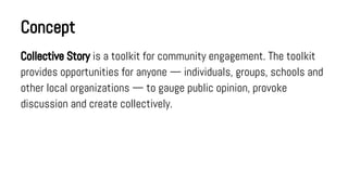 Concept
Collective Story is a toolkit for community engagement. The toolkit
provides opportunities for anyone — individuals, groups, schools and
other local organizations — to gauge public opinion, provoke
discussion and create collectively.

 