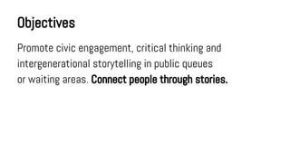 Objectives
Promote civic engagement, critical thinking and
intergenerational storytelling in public queues
or waiting areas. Connect people through stories.

 