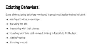 Existing Behaviors
Some of the existing behaviors we viewed in people waiting for the bus included:
● reading a book or a newspaper
● browsing the ads
● interacting with their phones
● standing with their necks craned, looking out hopefully for the bus
● sitting/resting
● listening to music

 