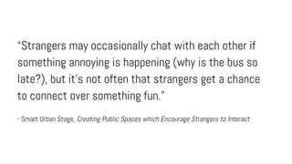 “Strangers may occasionally chat with each other if
something annoying is happening (why is the bus so
late?), but it’s not often that strangers get a chance
to connect over something fun.”
- Smart Urban Stage, Creating Public Spaces which Encourage Strangers to Interact

 
