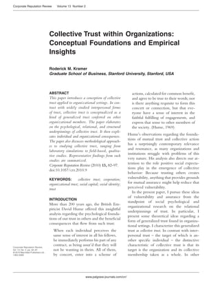 Corporate Reputation Review              Volume 13 Number 2




                                    Collective Trust within Organizations:
                                    Conceptual Foundations and Empirical
                                    Insights

                                    Roderick M. Kramer
                                    Graduate School of Business, Stanford University, Stanford, USA



                                    ABSTRACT                                                      actions, calculated for common beneﬁt,
                                    This paper introduces a conception of collective              and agree to be true to their words; nor
                                    trust applied to organizational settings. In con-             is there anything requisite to form this
                                    trast with widely studied interpersonal forms                 concert or connection, but that eve-
                                    of trust, collective trust is conceptualized as a             ryone have a sense of interest in the
                                    kind of generalized trust conferred on other                  faithful fulﬁlling of engagements, and
                                    organizational members. The paper elaborates                  express that sense to other members of
                                    on the psychological, relational, and structural              the society. (Hume, 1969)
                                    underpinnings of collective trust. It then expli-
                                                                                                Hume’s observations regarding the founda-
                                    cates individual and organizational consequences.
                                                                                                tions of mutual trust and collective action
                                    The paper also discusses methodological approach-
                                                                                                has a surprisingly contemporary relevance
                                    es to studying collective trust, ranging from
                                                                                                and resonance, as many organizations and
                                    laboratory simulations to field-based, qualita-
                                                                                                institutions struggle with problems of this
                                    tive studies. Representative findings from such
                                                                                                very nature. His analysis also directs our at-
                                    studies are summarized.
                                                                                                tention to the role positive social expecta-
                                    Corporate Reputation Review (2010) 13, 82–97.
                                                                                                tions play in the emergence of collective
                                    doi:10.1057/crr.2010.9
                                                                                                behavior: Because trusting others creates
                                    KEYWORDS:            collective trust; cooperation;         vulnerability, anything that provides grounds
                                    organizational trust; social capital; social identity;      for mutual assurance might help reduce that
                                    trust                                                       perceived vulnerability.
                                                                                                   In the present paper, I pursue these ideas
                                                                                                of vulnerability and assurance from the
                                    INTRODUCTION
                                                                                                standpoint of social psychological and
                                    More than 200 years ago, the British Em-
                                                                                                organizational research on the relational
                                    piricist David Hume offered this insightful
                                                                                                underpinnings of trust. In particular, I
                                    analysis regarding the psychological founda-
                                                                                                present some theoretical ideas regarding a
                                    tions of our trust in others and the beneﬁcial
                                                                                                form of generalized trust found in organiza-
                                    consequences that ﬂow from such trust:
                                                                                                tional settings. I characterize this generalized
                                       When each individual perceives the                       trust as collective trust. In contrast with inter-
                                       same sense of interest in all his fellows,               personal trust – the target of which is an-
                                       he immediately performs his part of any                  other speciﬁc individual – the distinctive
Corporate Reputation Review,
                                       contract, as being assur’d that they will                characteristic of collective trust is that its
Vol. 13, No. 2, pp. 82–97              not be wanting in theirs. All of them,                   target is the organization and its collective
© 2010 Macmillan Publishers Ltd.,
1363-3589                              by concert, enter into a scheme of                       membership taken as a whole. In other




                                                               www.palgrave-journals.com/crr/
 