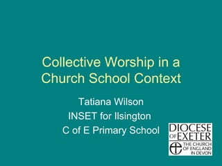 Collective Worship in a Church School Context Tatiana Wilson INSET for Ilsington  C of E Primary School 