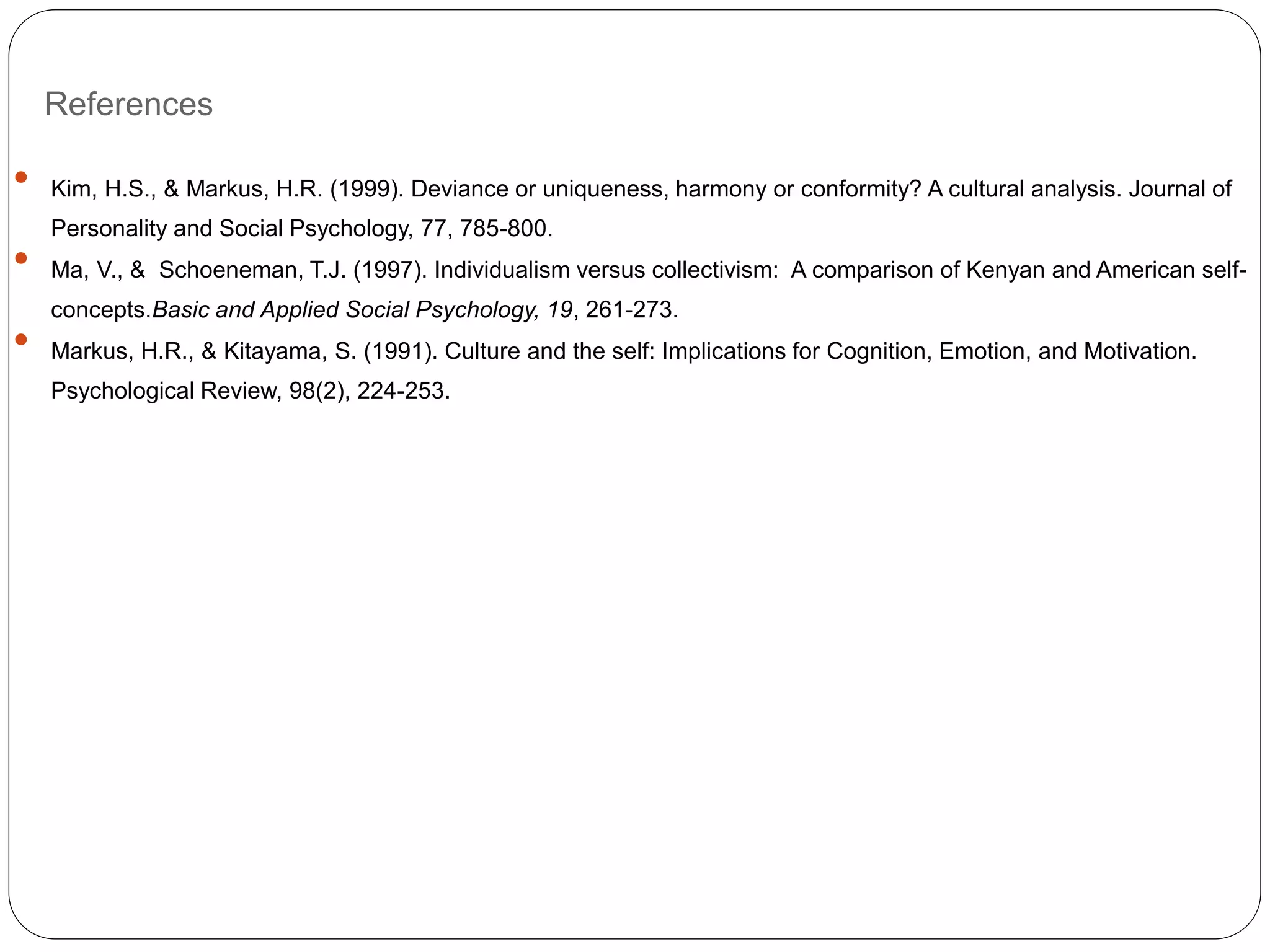 References
 Kim, H.S., & Markus, H.R. (1999). Deviance or uniqueness, harmony or conformity? A cultural analysis. Journal of
Personality and Social Psychology, 77, 785-800.
 Ma, V., & Schoeneman, T.J. (1997). Individualism versus collectivism: A comparison of Kenyan and American self-
concepts.Basic and Applied Social Psychology, 19, 261-273.
 Markus, H.R., & Kitayama, S. (1991). Culture and the self: Implications for Cognition, Emotion, and Motivation.
Psychological Review, 98(2), 224-253.
 