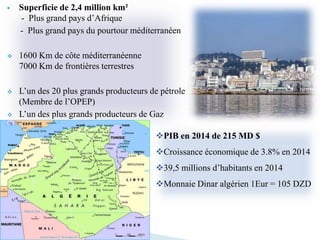  Superficie de 2,4 million km²
- Plus grand pays d’Afrique
- Plus grand pays du pourtour méditerranéen
 1600 Km de côte méditerranéenne
7000 Km de frontières terrestres
 L’un des 20 plus grands producteurs de pétrole
(Membre de l’OPEP)
 L’un des plus grands producteurs de Gaz
PIB en 2014 de 215 MD $
Croissance économique de 3.8% en 2014
39,5 millions d’habitants en 2014
Monnaie Dinar algérien 1Eur = 105 DZD
 