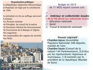 Budget en 2014
de 71 MD$ réparti comme suit:
1) .
2) Intérieur et collectivités locales
4,4% du PIB affecté aux collectivités locales
1) Education nationale
2) Santé
3) Travail & Solidarité nationale
Organisation politique:
La République Algérienne Démocratique
et Populaire est régie par la constitution
de 1996.
Le président est élu au suffrage universel
il nomme:
•Le Premier ministre
•le Président du conseil de la nation
•le Secrétaire Général du Gouvernement
•le Gouverneur de la Banque d’Algérie
•les magistrats
•les responsables des organes de sécurité
•les Walis Pouvoir Législatif :
Chambre basse (Assemblée
Populaire Nationale) 389 députés,
mandat de 5ans
Chambre haute (Conseil de la
nation) 144 Parlementaires, 2/3 élus
par les représentants régionaux et
municipaux, 1/3 nommés par le
président de la république (Mandat
de 6ans)
 