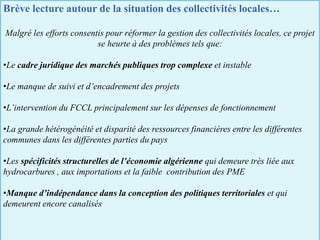 Brève lecture autour de la situation des collectivités locales…
Malgré les efforts consentis pour réformer la gestion des collectivités locales, ce projet
se heurte à des problèmes tels que:
•Le cadre juridique des marchés publiques trop complexe et instable
•Le manque de suivi et d’encadrement des projets
•L’intervention du FCCL principalement sur les dépenses de fonctionnement
•La grande hétérogénéité et disparité des ressources financières entre les différentes
communes dans les différentes parties du pays
•Les spécificités structurelles de l’économie algérienne qui demeure très liée aux
hydrocarbures , aux importations et la faible contribution des PME
•Manque d’indépendance dans la conception des politiques territoriales et qui
demeurent encore canalisés
 