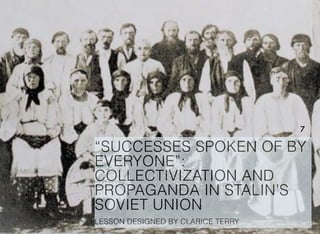 “SUCCESSES SPOKEN OF BY
EVERYONE”:
COLLECTIVIZATION AND
PROPAGANDA IN STALIN’S
SOVIET UNION
LESSON DESIGNED BY CLARICE TERRY
7
 