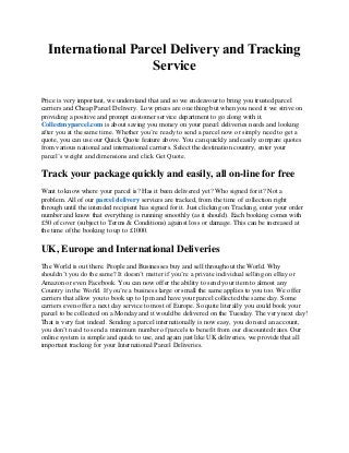 International Parcel Delivery and Tracking
Service
Price is very important, we understand that and so we endeavour to bring you trusted parcel
carriers and Cheap Parcel Delivery. Low prices are one thing but when you need it we strive on
providing a positive and prompt customer service department to go along with it.
Collectmyparcel.com is about saving you money on your parcel deliveries needs and looking
after you at the same time. Whether you’re ready to send a parcel now or simply need to get a
quote, you can use our Quick Quote feature above. You can quickly and easily compare quotes
from various national and international carriers. Select the destination country, enter your
parcel’s weight and dimensions and click Get Quote.
Track your package quickly and easily, all on-line for free
Want to know where your parcel is? Has it been delivered yet? Who signed for it? Not a
problem. All of our parcel delivery services are tracked, from the time of collection right
through until the intended recipient has signed for it. Just clicking on Tracking, enter your order
number and know that everything is running smoothly (as it should). Each booking comes with
£50 of cover (subject to Terms & Conditions) against loss or damage. This can be increased at
the time of the booking to up to £1000.
UK, Europe and International Deliveries
The World is out there. People and Businesses buy and sell throughout the World. Why
shouldn’t you do the same? It doesn’t matter if you’re a private individual selling on eBay or
Amazon or even Facebook. You can now offer the ability to send your item to almost any
Country in the World. If you’re a business large or small the same applies to you too. We offer
carriers that allow you to book up to 1pm and have your parcel collected the same day. Some
carriers even offer a next day service to most of Europe. So quite literally you could book your
parcel to be collected on a Monday and it would be delivered on the Tuesday. The very next day!
That is very fast indeed. Sending a parcel internationally is now easy, you do need an account,
you don’t need to send a minimum number of parcels to benefit from our discounted rates. Our
online system is simple and quick to use, and again just like UK deliveries, we provide that all
important tracking for your International Parcel Deliveries.
 