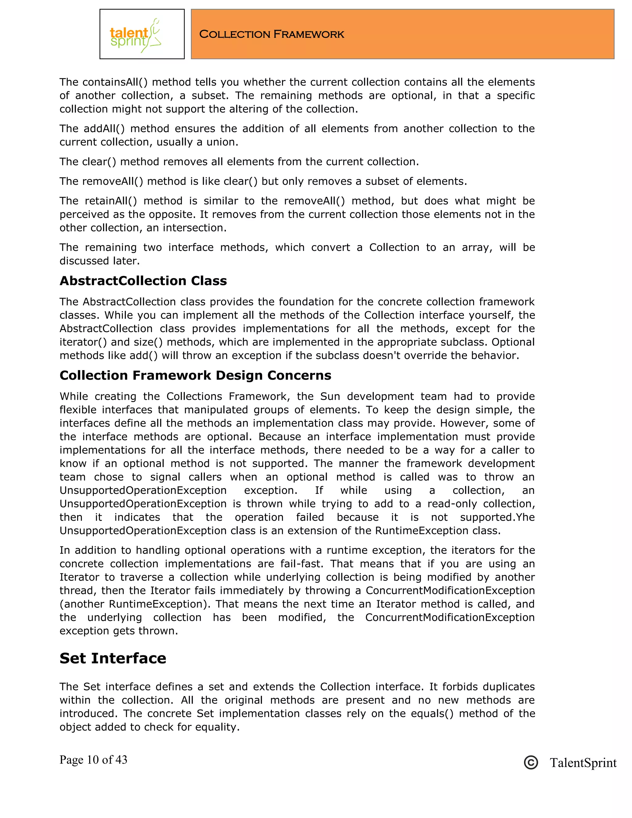 Page 10 of 43 TalentSprint
Collection Framework
The containsAll() method tells you whether the current collection contains all the elements
of another collection, a subset. The remaining methods are optional, in that a specific
collection might not support the altering of the collection.
The addAll() method ensures the addition of all elements from another collection to the
current collection, usually a union.
The clear() method removes all elements from the current collection.
The removeAll() method is like clear() but only removes a subset of elements.
The retainAll() method is similar to the removeAll() method, but does what might be
perceived as the opposite. It removes from the current collection those elements not in the
other collection, an intersection.
The remaining two interface methods, which convert a Collection to an array, will be
discussed later.
AbstractCollection Class
The AbstractCollection class provides the foundation for the concrete collection framework
classes. While you can implement all the methods of the Collection interface yourself, the
AbstractCollection class provides implementations for all the methods, except for the
iterator() and size() methods, which are implemented in the appropriate subclass. Optional
methods like add() will throw an exception if the subclass doesn't override the behavior.
Collection Framework Design Concerns
While creating the Collections Framework, the Sun development team had to provide
flexible interfaces that manipulated groups of elements. To keep the design simple, the
interfaces define all the methods an implementation class may provide. However, some of
the interface methods are optional. Because an interface implementation must provide
implementations for all the interface methods, there needed to be a way for a caller to
know if an optional method is not supported. The manner the framework development
team chose to signal callers when an optional method is called was to throw an
UnsupportedOperationException exception. If while using a collection, an
UnsupportedOperationException is thrown while trying to add to a read-only collection,
then it indicates that the operation failed because it is not supported.Yhe
UnsupportedOperationException class is an extension of the RuntimeException class.
In addition to handling optional operations with a runtime exception, the iterators for the
concrete collection implementations are fail-fast. That means that if you are using an
Iterator to traverse a collection while underlying collection is being modified by another
thread, then the Iterator fails immediately by throwing a ConcurrentModificationException
(another RuntimeException). That means the next time an Iterator method is called, and
the underlying collection has been modified, the ConcurrentModificationException
exception gets thrown.
Set Interface
The Set interface defines a set and extends the Collection interface. It forbids duplicates
within the collection. All the original methods are present and no new methods are
introduced. The concrete Set implementation classes rely on the equals() method of the
object added to check for equality.
 