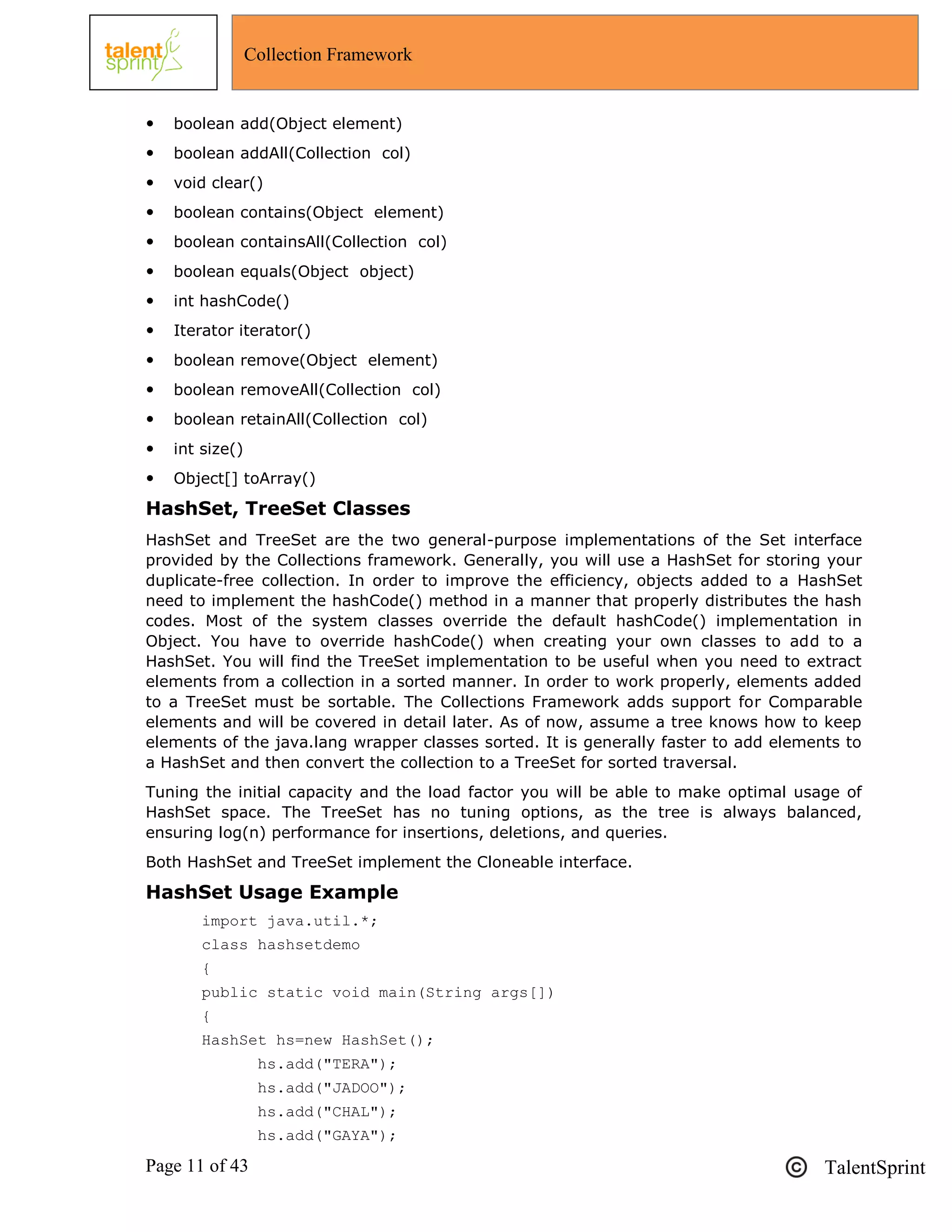 Page 11 of 43 TalentSprint
Collection Framework
 boolean add(Object element)
 boolean addAll(Collection col)
 void clear()
 boolean contains(Object element)
 boolean containsAll(Collection col)
 boolean equals(Object object)
 int hashCode()
 Iterator iterator()
 boolean remove(Object element)
 boolean removeAll(Collection col)
 boolean retainAll(Collection col)
 int size()
 Object[] toArray()
HashSet, TreeSet Classes
HashSet and TreeSet are the two general-purpose implementations of the Set interface
provided by the Collections framework. Generally, you will use a HashSet for storing your
duplicate-free collection. In order to improve the efficiency, objects added to a HashSet
need to implement the hashCode() method in a manner that properly distributes the hash
codes. Most of the system classes override the default hashCode() implementation in
Object. You have to override hashCode() when creating your own classes to add to a
HashSet. You will find the TreeSet implementation to be useful when you need to extract
elements from a collection in a sorted manner. In order to work properly, elements added
to a TreeSet must be sortable. The Collections Framework adds support for Comparable
elements and will be covered in detail later. As of now, assume a tree knows how to keep
elements of the java.lang wrapper classes sorted. It is generally faster to add elements to
a HashSet and then convert the collection to a TreeSet for sorted traversal.
Tuning the initial capacity and the load factor you will be able to make optimal usage of
HashSet space. The TreeSet has no tuning options, as the tree is always balanced,
ensuring log(n) performance for insertions, deletions, and queries.
Both HashSet and TreeSet implement the Cloneable interface.
HashSet Usage Example
import java.util.*;
class hashsetdemo
{
public static void main(String args[])
{
HashSet hs=new HashSet();
hs.add("TERA");
hs.add("JADOO");
hs.add("CHAL");
hs.add("GAYA");
 