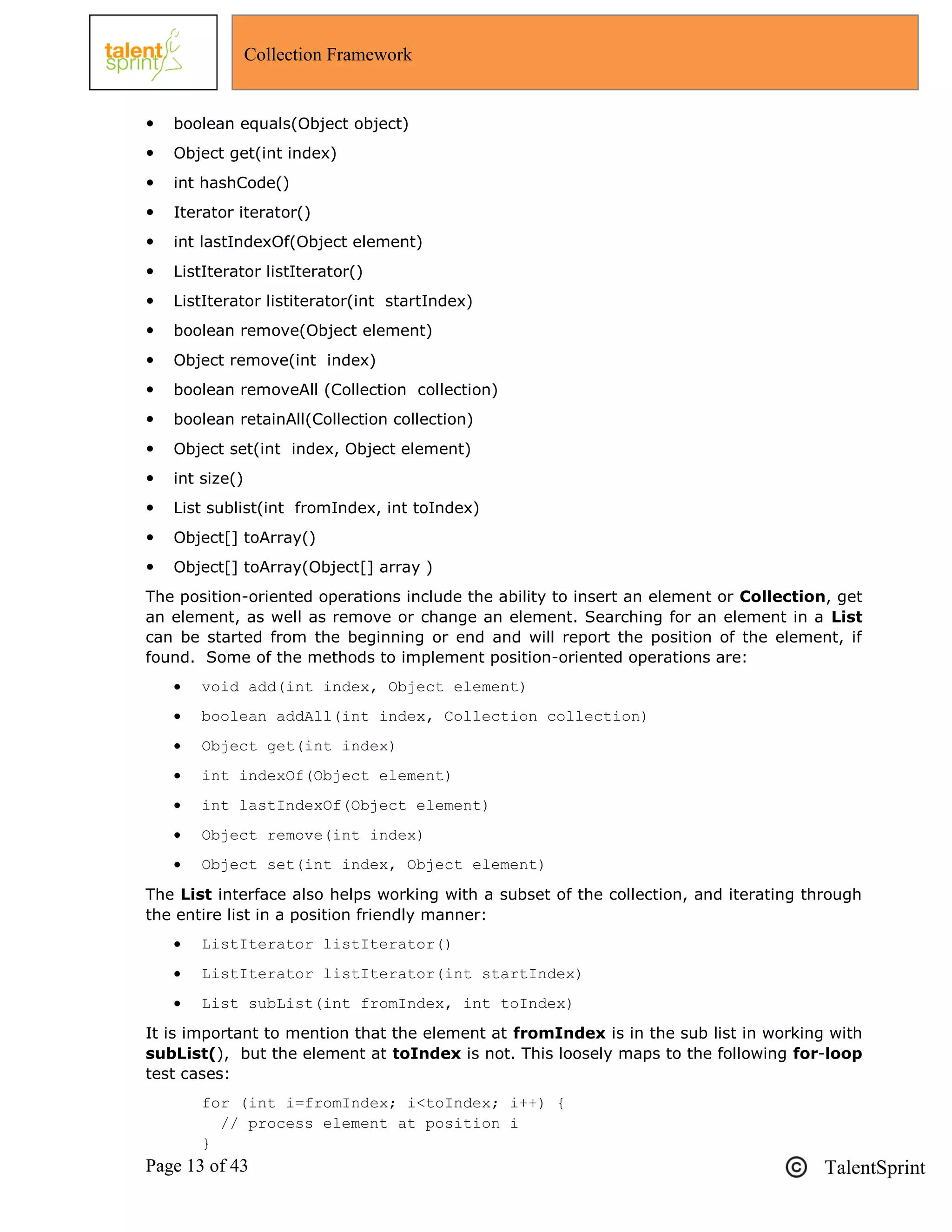 Page 13 of 43 TalentSprint
Collection Framework
 boolean equals(Object object)
 Object get(int index)
 int hashCode()
 Iterator iterator()
 int lastIndexOf(Object element)
 ListIterator listIterator()
 ListIterator listiterator(int startIndex)
 boolean remove(Object element)
 Object remove(int index)
 boolean removeAll (Collection collection)
 boolean retainAll(Collection collection)
 Object set(int index, Object element)
 int size()
 List sublist(int fromIndex, int toIndex)
 Object[] toArray()
 Object[] toArray(Object[] array )
The position-oriented operations include the ability to insert an element or Collection, get
an element, as well as remove or change an element. Searching for an element in a List
can be started from the beginning or end and will report the position of the element, if
found. Some of the methods to implement position-oriented operations are:
 void add(int index, Object element)
 boolean addAll(int index, Collection collection)
 Object get(int index)
 int indexOf(Object element)
 int lastIndexOf(Object element)
 Object remove(int index)
 Object set(int index, Object element)
The List interface also helps working with a subset of the collection, and iterating through
the entire list in a position friendly manner:
 ListIterator listIterator()
 ListIterator listIterator(int startIndex)
 List subList(int fromIndex, int toIndex)
It is important to mention that the element at fromIndex is in the sub list in working with
subList(), but the element at toIndex is not. This loosely maps to the following for-loop
test cases:
for (int i=fromIndex; i<toIndex; i++) {
// process element at position i
}
 