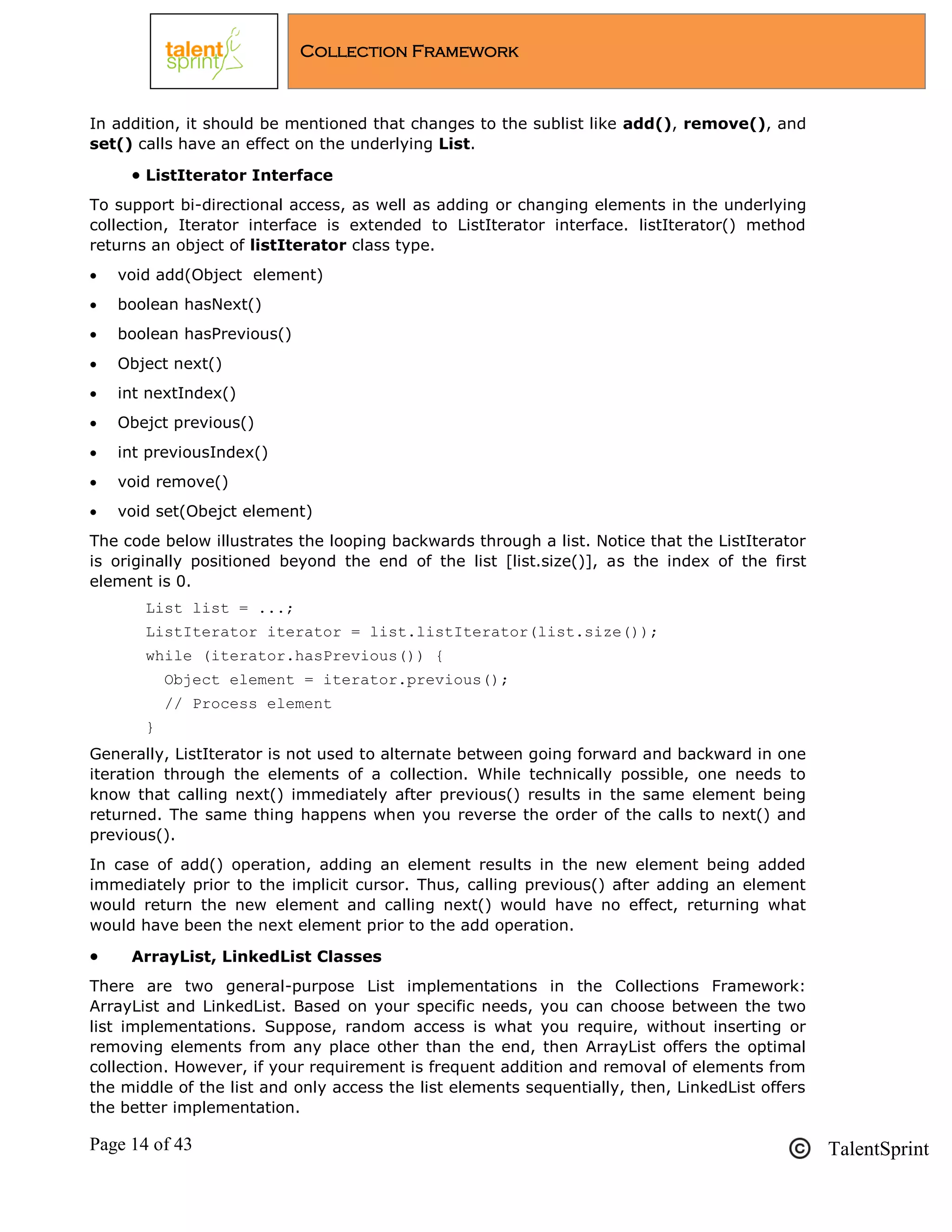 Page 14 of 43 TalentSprint
Collection Framework
In addition, it should be mentioned that changes to the sublist like add(), remove(), and
set() calls have an effect on the underlying List.
 ListIterator Interface
To support bi-directional access, as well as adding or changing elements in the underlying
collection, Iterator interface is extended to ListIterator interface. listIterator() method
returns an object of listIterator class type.
 void add(Object element)
 boolean hasNext()
 boolean hasPrevious()
 Object next()
 int nextIndex()
 Obejct previous()
 int previousIndex()
 void remove()
 void set(Obejct element)
The code below illustrates the looping backwards through a list. Notice that the ListIterator
is originally positioned beyond the end of the list [list.size()], as the index of the first
element is 0.
List list = ...;
ListIterator iterator = list.listIterator(list.size());
while (iterator.hasPrevious()) {
Object element = iterator.previous();
// Process element
}
Generally, ListIterator is not used to alternate between going forward and backward in one
iteration through the elements of a collection. While technically possible, one needs to
know that calling next() immediately after previous() results in the same element being
returned. The same thing happens when you reverse the order of the calls to next() and
previous().
In case of add() operation, adding an element results in the new element being added
immediately prior to the implicit cursor. Thus, calling previous() after adding an element
would return the new element and calling next() would have no effect, returning what
would have been the next element prior to the add operation.
 ArrayList, LinkedList Classes
There are two general-purpose List implementations in the Collections Framework:
ArrayList and LinkedList. Based on your specific needs, you can choose between the two
list implementations. Suppose, random access is what you require, without inserting or
removing elements from any place other than the end, then ArrayList offers the optimal
collection. However, if your requirement is frequent addition and removal of elements from
the middle of the list and only access the list elements sequentially, then, LinkedList offers
the better implementation.
 