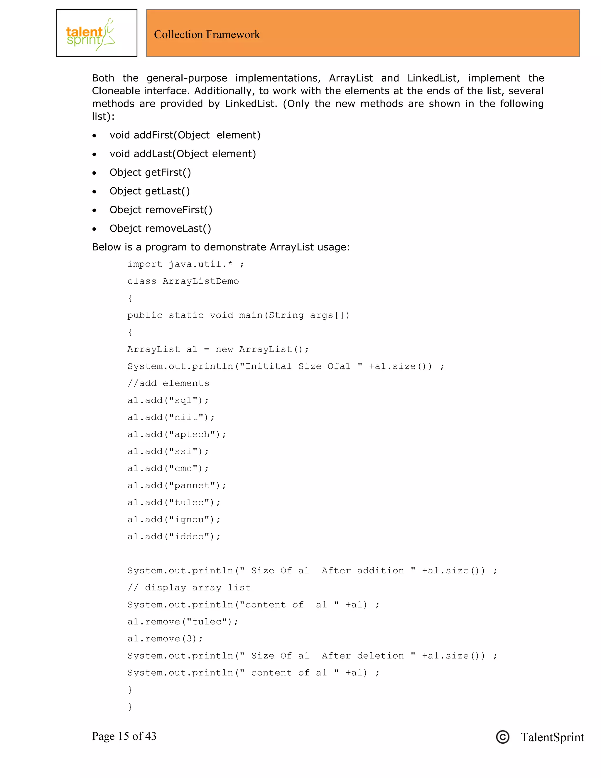 Page 15 of 43 TalentSprint
Collection Framework
Both the general-purpose implementations, ArrayList and LinkedList, implement the
Cloneable interface. Additionally, to work with the elements at the ends of the list, several
methods are provided by LinkedList. (Only the new methods are shown in the following
list):
 void addFirst(Object element)
 void addLast(Object element)
 Object getFirst()
 Object getLast()
 Obejct removeFirst()
 Obejct removeLast()
Below is a program to demonstrate ArrayList usage:
import java.util.* ;
class ArrayListDemo
{
public static void main(String args[])
{
ArrayList a1 = new ArrayList();
System.out.println("Initital Size Ofa1 " +a1.size()) ;
//add elements
a1.add("sql");
a1.add("niit");
a1.add("aptech");
a1.add("ssi");
a1.add("cmc");
a1.add("pannet");
a1.add("tulec");
a1.add("ignou");
a1.add("iddco");
System.out.println(" Size Of a1 After addition " +a1.size()) ;
// display array list
System.out.println("content of a1 " +a1) ;
a1.remove("tulec");
a1.remove(3);
System.out.println(" Size Of a1 After deletion " +a1.size()) ;
System.out.println(" content of a1 " +a1) ;
}
}
 