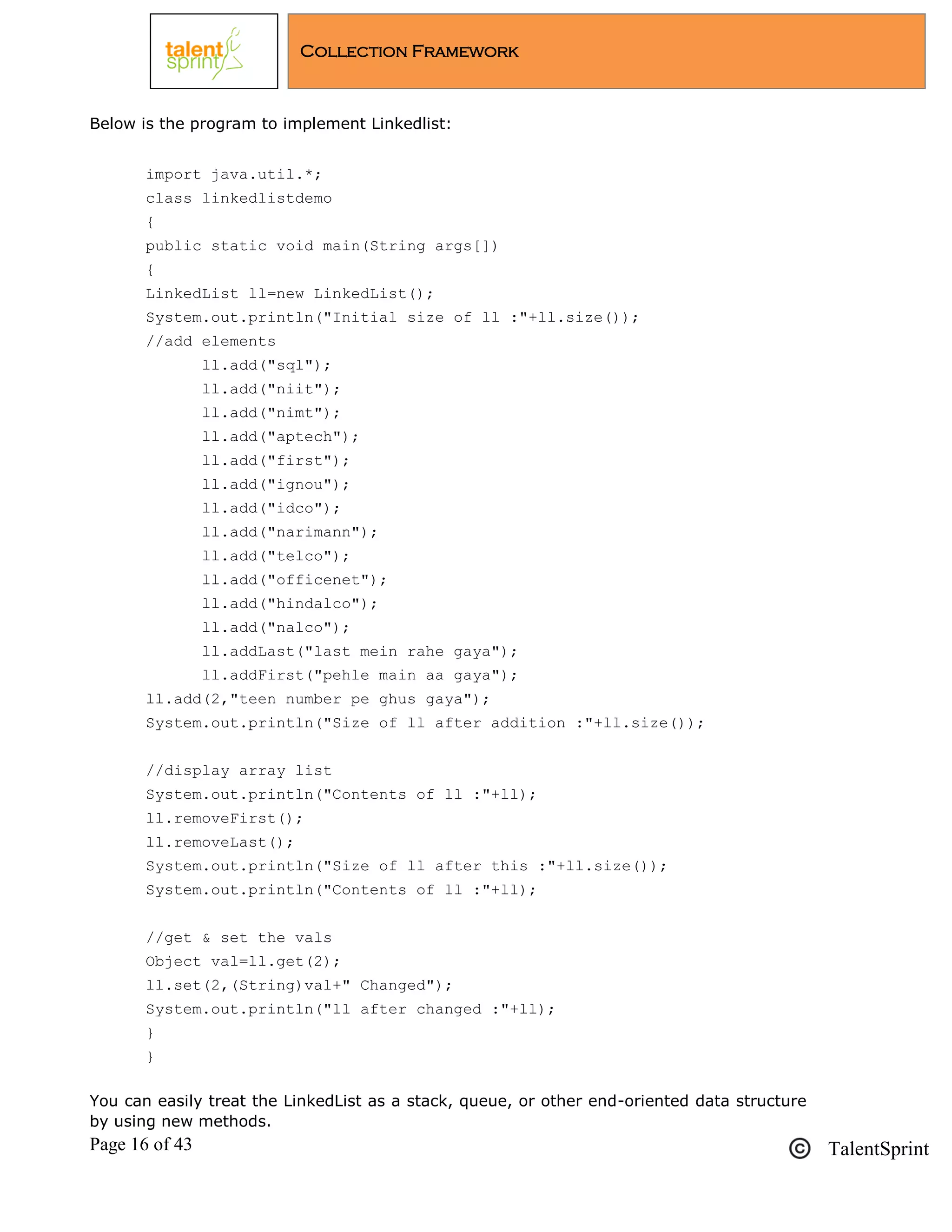 Page 16 of 43 TalentSprint
Collection Framework
Below is the program to implement Linkedlist:
import java.util.*;
class linkedlistdemo
{
public static void main(String args[])
{
LinkedList ll=new LinkedList();
System.out.println("Initial size of ll :"+ll.size());
//add elements
ll.add("sql");
ll.add("niit");
ll.add("nimt");
ll.add("aptech");
ll.add("first");
ll.add("ignou");
ll.add("idco");
ll.add("narimann");
ll.add("telco");
ll.add("officenet");
ll.add("hindalco");
ll.add("nalco");
ll.addLast("last mein rahe gaya");
ll.addFirst("pehle main aa gaya");
ll.add(2,"teen number pe ghus gaya");
System.out.println("Size of ll after addition :"+ll.size());
//display array list
System.out.println("Contents of ll :"+ll);
ll.removeFirst();
ll.removeLast();
System.out.println("Size of ll after this :"+ll.size());
System.out.println("Contents of ll :"+ll);
//get & set the vals
Object val=ll.get(2);
ll.set(2,(String)val+" Changed");
System.out.println("ll after changed :"+ll);
}
}
You can easily treat the LinkedList as a stack, queue, or other end-oriented data structure
by using new methods.
 