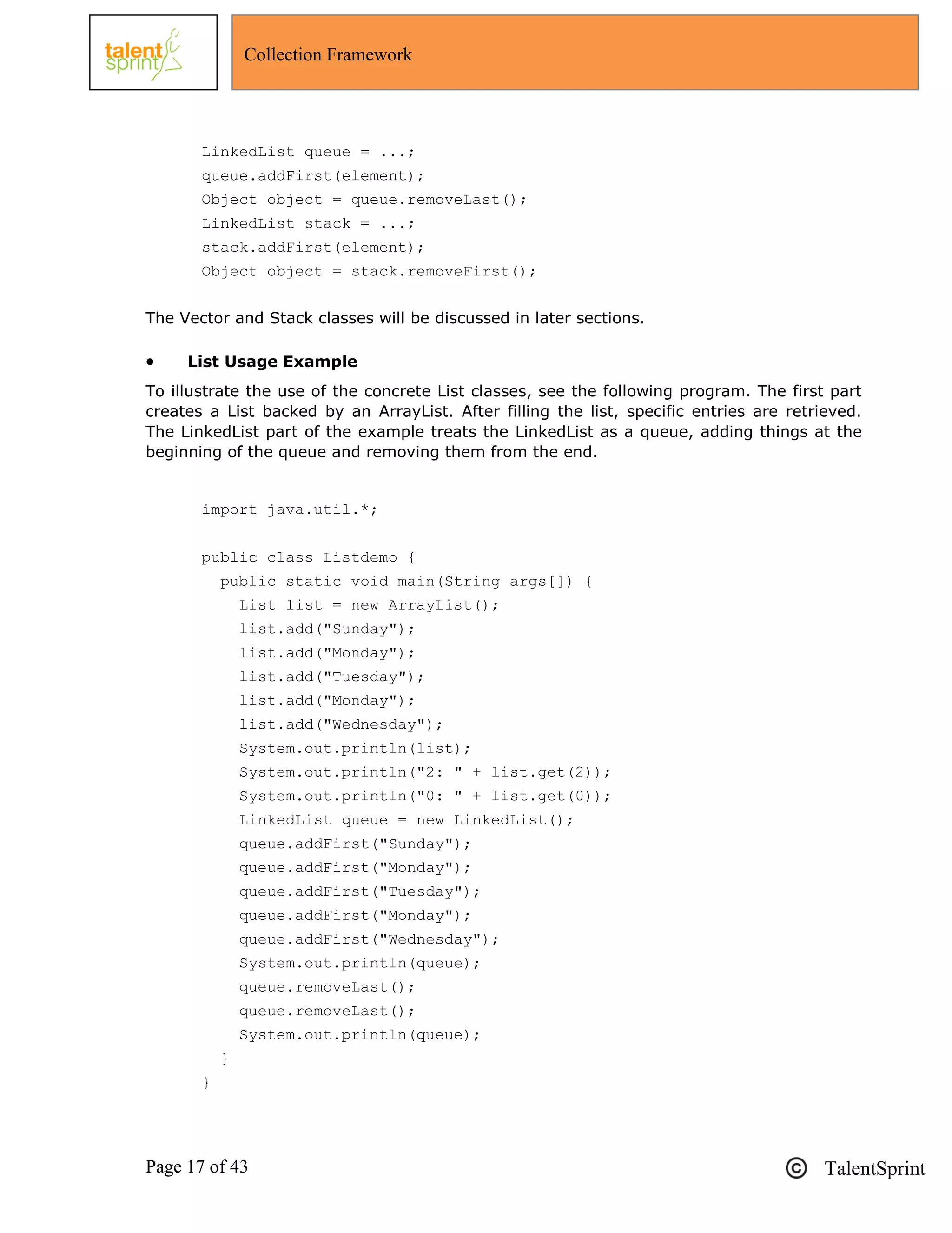 Page 17 of 43 TalentSprint
Collection Framework
LinkedList queue = ...;
queue.addFirst(element);
Object object = queue.removeLast();
LinkedList stack = ...;
stack.addFirst(element);
Object object = stack.removeFirst();
The Vector and Stack classes will be discussed in later sections.
 List Usage Example
To illustrate the use of the concrete List classes, see the following program. The first part
creates a List backed by an ArrayList. After filling the list, specific entries are retrieved.
The LinkedList part of the example treats the LinkedList as a queue, adding things at the
beginning of the queue and removing them from the end.
import java.util.*;
public class Listdemo {
public static void main(String args[]) {
List list = new ArrayList();
list.add("Sunday");
list.add("Monday");
list.add("Tuesday");
list.add("Monday");
list.add("Wednesday");
System.out.println(list);
System.out.println("2: " + list.get(2));
System.out.println("0: " + list.get(0));
LinkedList queue = new LinkedList();
queue.addFirst("Sunday");
queue.addFirst("Monday");
queue.addFirst("Tuesday");
queue.addFirst("Monday");
queue.addFirst("Wednesday");
System.out.println(queue);
queue.removeLast();
queue.removeLast();
System.out.println(queue);
}
}
 
