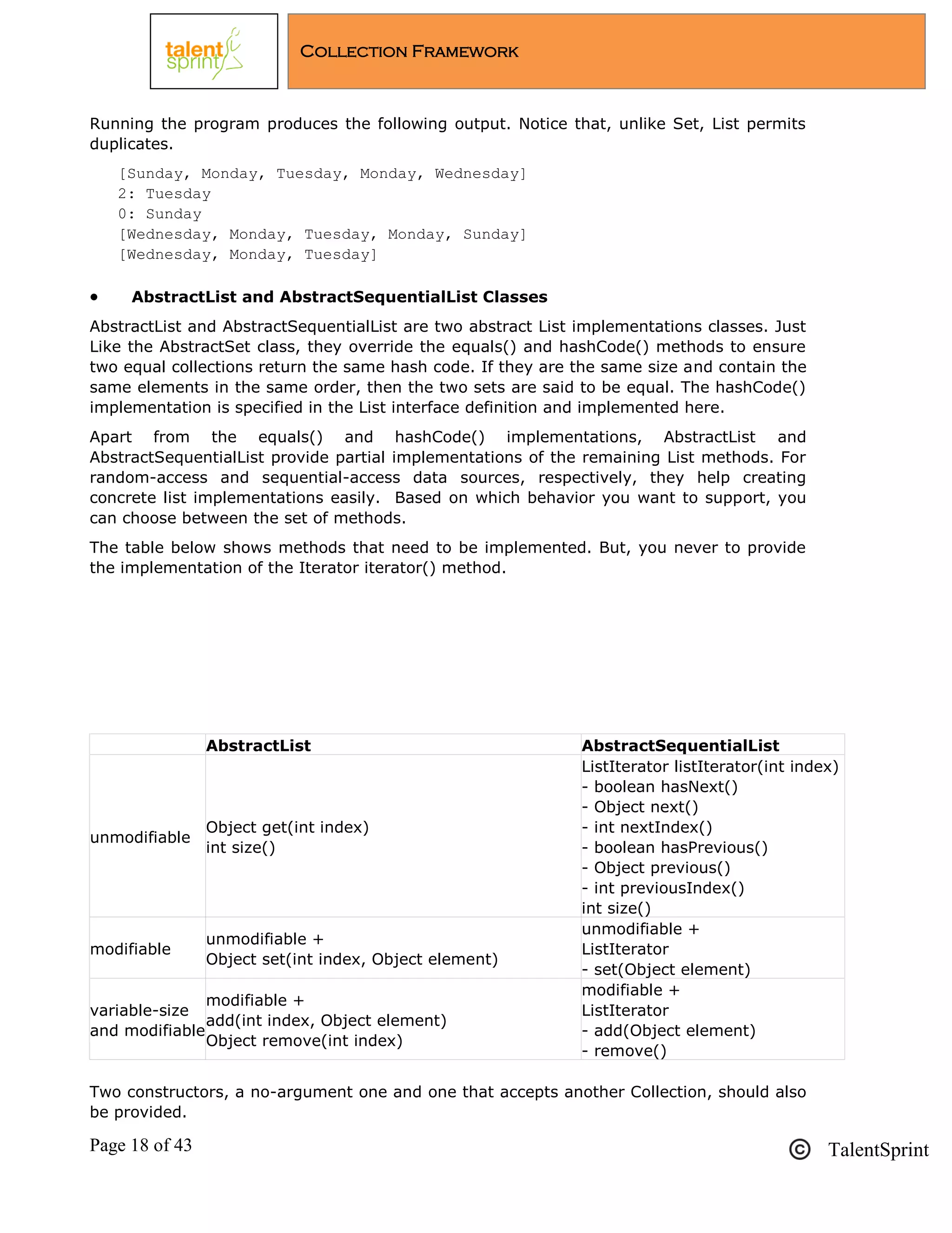 Page 18 of 43 TalentSprint
Collection Framework
Running the program produces the following output. Notice that, unlike Set, List permits
duplicates.
[Sunday, Monday, Tuesday, Monday, Wednesday]
2: Tuesday
0: Sunday
[Wednesday, Monday, Tuesday, Monday, Sunday]
[Wednesday, Monday, Tuesday]
 AbstractList and AbstractSequentialList Classes
AbstractList and AbstractSequentialList are two abstract List implementations classes. Just
Like the AbstractSet class, they override the equals() and hashCode() methods to ensure
two equal collections return the same hash code. If they are the same size and contain the
same elements in the same order, then the two sets are said to be equal. The hashCode()
implementation is specified in the List interface definition and implemented here.
Apart from the equals() and hashCode() implementations, AbstractList and
AbstractSequentialList provide partial implementations of the remaining List methods. For
random-access and sequential-access data sources, respectively, they help creating
concrete list implementations easily. Based on which behavior you want to support, you
can choose between the set of methods.
The table below shows methods that need to be implemented. But, you never to provide
the implementation of the Iterator iterator() method.
AbstractList AbstractSequentialList
unmodifiable
Object get(int index)
int size()
ListIterator listIterator(int index)
- boolean hasNext()
- Object next()
- int nextIndex()
- boolean hasPrevious()
- Object previous()
- int previousIndex()
int size()
modifiable
unmodifiable +
Object set(int index, Object element)
unmodifiable +
ListIterator
- set(Object element)
variable-size
and modifiable
modifiable +
add(int index, Object element)
Object remove(int index)
modifiable +
ListIterator
- add(Object element)
- remove()
Two constructors, a no-argument one and one that accepts another Collection, should also
be provided.
 