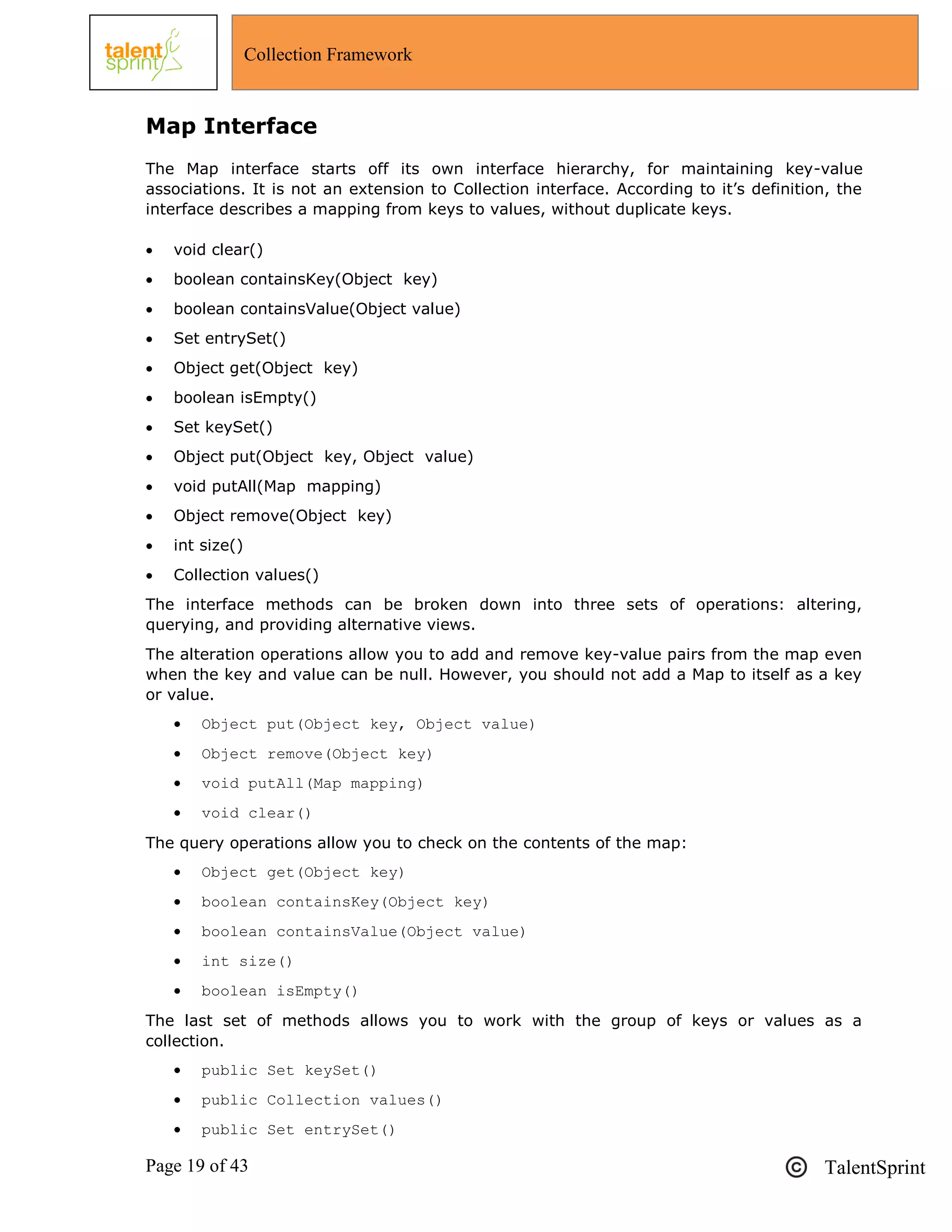 Page 19 of 43 TalentSprint
Collection Framework
Map Interface
The Map interface starts off its own interface hierarchy, for maintaining key-value
associations. It is not an extension to Collection interface. According to it‘s definition, the
interface describes a mapping from keys to values, without duplicate keys.
 void clear()
 boolean containsKey(Object key)
 boolean containsValue(Object value)
 Set entrySet()
 Object get(Object key)
 boolean isEmpty()
 Set keySet()
 Object put(Object key, Object value)
 void putAll(Map mapping)
 Object remove(Object key)
 int size()
 Collection values()
The interface methods can be broken down into three sets of operations: altering,
querying, and providing alternative views.
The alteration operations allow you to add and remove key-value pairs from the map even
when the key and value can be null. However, you should not add a Map to itself as a key
or value.
 Object put(Object key, Object value)
 Object remove(Object key)
 void putAll(Map mapping)
 void clear()
The query operations allow you to check on the contents of the map:
 Object get(Object key)
 boolean containsKey(Object key)
 boolean containsValue(Object value)
 int size()
 boolean isEmpty()
The last set of methods allows you to work with the group of keys or values as a
collection.
 public Set keySet()
 public Collection values()
 public Set entrySet()
 