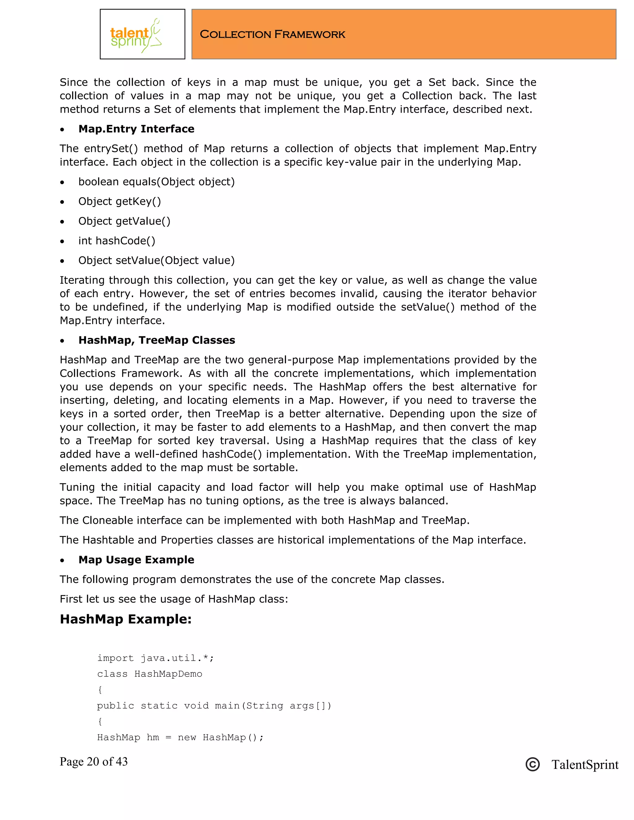 Page 20 of 43 TalentSprint
Collection Framework
Since the collection of keys in a map must be unique, you get a Set back. Since the
collection of values in a map may not be unique, you get a Collection back. The last
method returns a Set of elements that implement the Map.Entry interface, described next.
 Map.Entry Interface
The entrySet() method of Map returns a collection of objects that implement Map.Entry
interface. Each object in the collection is a specific key-value pair in the underlying Map.
 boolean equals(Object object)
 Object getKey()
 Object getValue()
 int hashCode()
 Object setValue(Object value)
Iterating through this collection, you can get the key or value, as well as change the value
of each entry. However, the set of entries becomes invalid, causing the iterator behavior
to be undefined, if the underlying Map is modified outside the setValue() method of the
Map.Entry interface.
 HashMap, TreeMap Classes
HashMap and TreeMap are the two general-purpose Map implementations provided by the
Collections Framework. As with all the concrete implementations, which implementation
you use depends on your specific needs. The HashMap offers the best alternative for
inserting, deleting, and locating elements in a Map. However, if you need to traverse the
keys in a sorted order, then TreeMap is a better alternative. Depending upon the size of
your collection, it may be faster to add elements to a HashMap, and then convert the map
to a TreeMap for sorted key traversal. Using a HashMap requires that the class of key
added have a well-defined hashCode() implementation. With the TreeMap implementation,
elements added to the map must be sortable.
Tuning the initial capacity and load factor will help you make optimal use of HashMap
space. The TreeMap has no tuning options, as the tree is always balanced.
The Cloneable interface can be implemented with both HashMap and TreeMap.
The Hashtable and Properties classes are historical implementations of the Map interface.
 Map Usage Example
The following program demonstrates the use of the concrete Map classes.
First let us see the usage of HashMap class:
HashMap Example:
import java.util.*;
class HashMapDemo
{
public static void main(String args[])
{
HashMap hm = new HashMap();
 