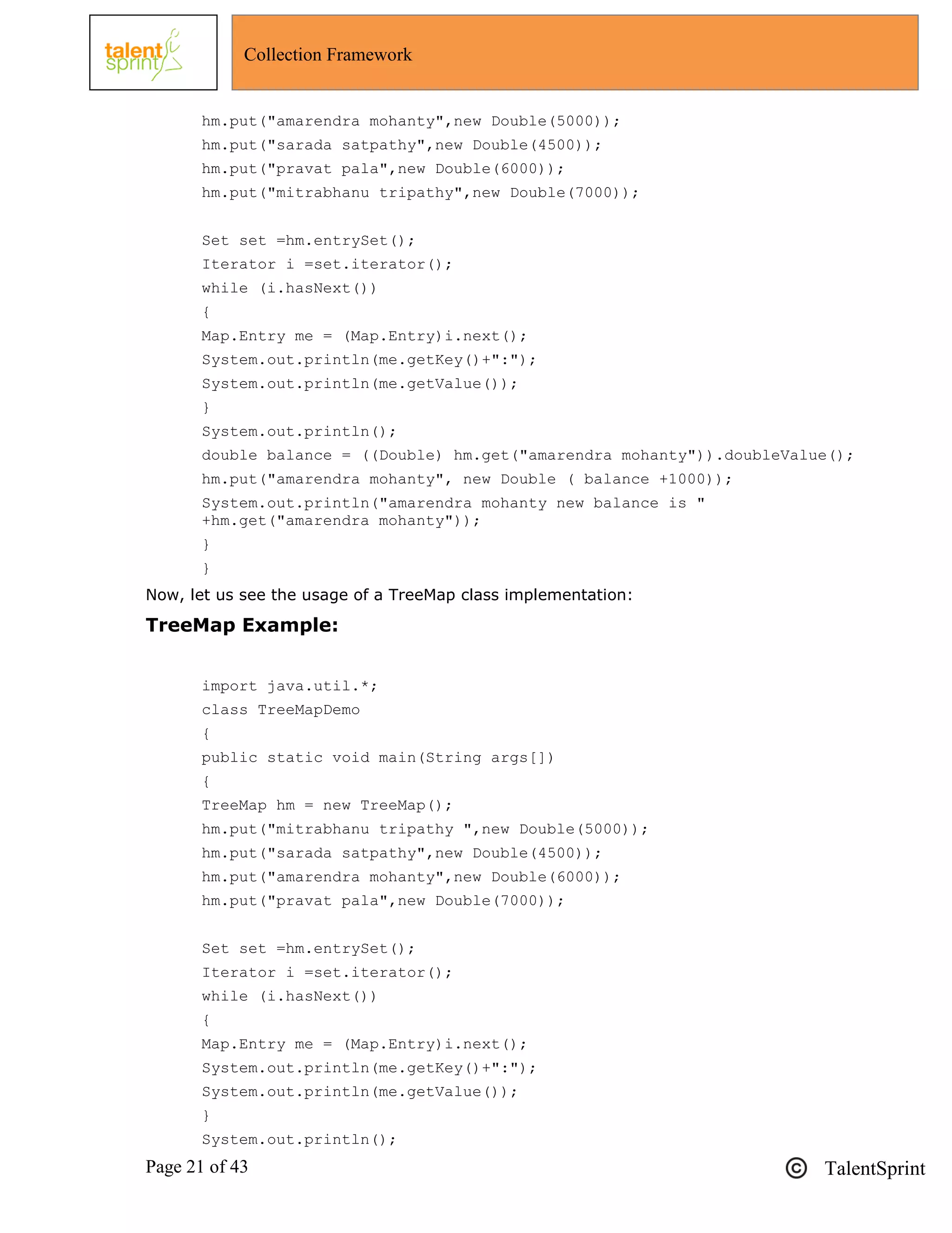 Page 21 of 43 TalentSprint
Collection Framework
hm.put("amarendra mohanty",new Double(5000));
hm.put("sarada satpathy",new Double(4500));
hm.put("pravat pala",new Double(6000));
hm.put("mitrabhanu tripathy",new Double(7000));
Set set =hm.entrySet();
Iterator i =set.iterator();
while (i.hasNext())
{
Map.Entry me = (Map.Entry)i.next();
System.out.println(me.getKey()+":");
System.out.println(me.getValue());
}
System.out.println();
double balance = ((Double) hm.get("amarendra mohanty")).doubleValue();
hm.put("amarendra mohanty", new Double ( balance +1000));
System.out.println("amarendra mohanty new balance is "
+hm.get("amarendra mohanty"));
}
}
Now, let us see the usage of a TreeMap class implementation:
TreeMap Example:
import java.util.*;
class TreeMapDemo
{
public static void main(String args[])
{
TreeMap hm = new TreeMap();
hm.put("mitrabhanu tripathy ",new Double(5000));
hm.put("sarada satpathy",new Double(4500));
hm.put("amarendra mohanty",new Double(6000));
hm.put("pravat pala",new Double(7000));
Set set =hm.entrySet();
Iterator i =set.iterator();
while (i.hasNext())
{
Map.Entry me = (Map.Entry)i.next();
System.out.println(me.getKey()+":");
System.out.println(me.getValue());
}
System.out.println();
 