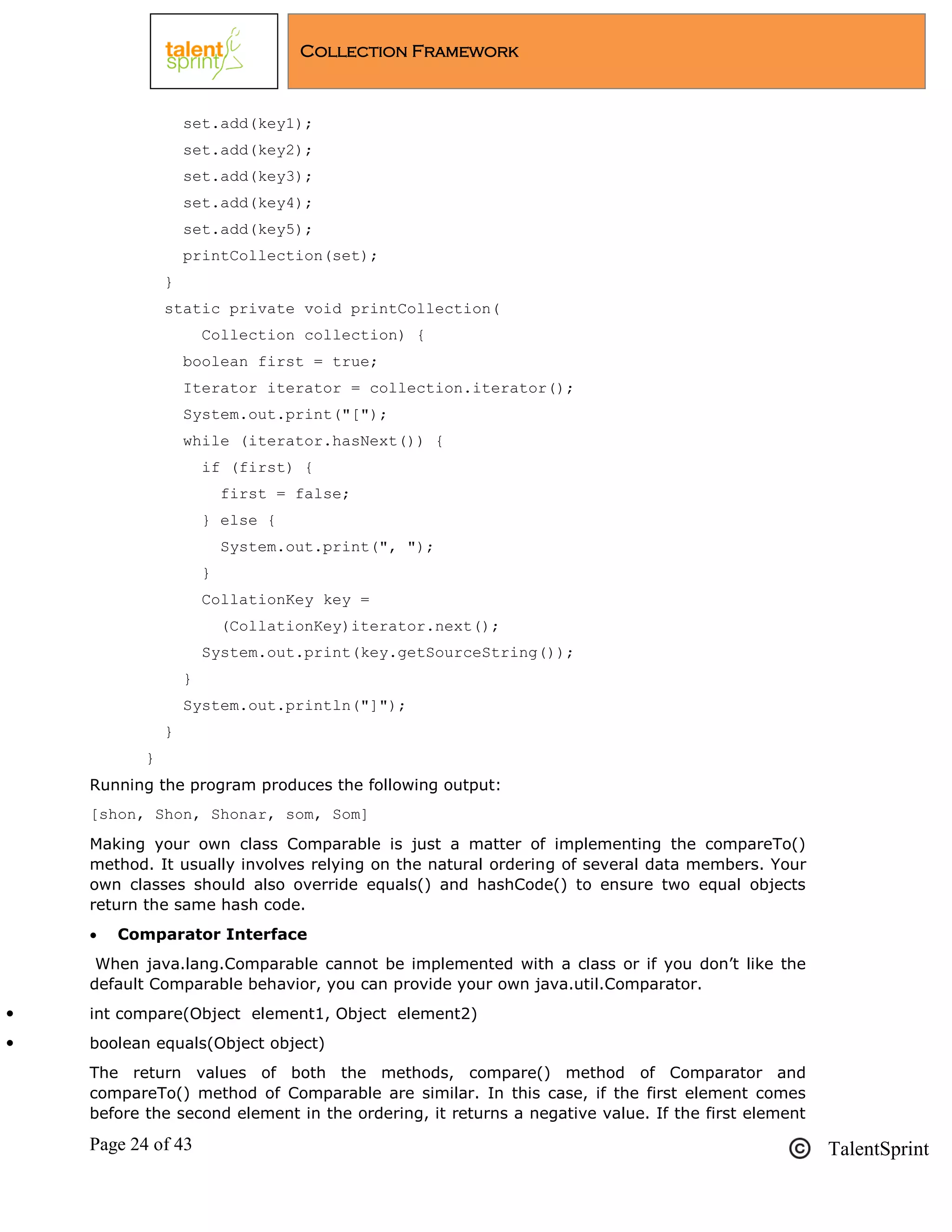 Page 24 of 43 TalentSprint
Collection Framework
set.add(key1);
set.add(key2);
set.add(key3);
set.add(key4);
set.add(key5);
printCollection(set);
}
static private void printCollection(
Collection collection) {
boolean first = true;
Iterator iterator = collection.iterator();
System.out.print("[");
while (iterator.hasNext()) {
if (first) {
first = false;
} else {
System.out.print(", ");
}
CollationKey key =
(CollationKey)iterator.next();
System.out.print(key.getSourceString());
}
System.out.println("]");
}
}
Running the program produces the following output:
[shon, Shon, Shonar, som, Som]
Making your own class Comparable is just a matter of implementing the compareTo()
method. It usually involves relying on the natural ordering of several data members. Your
own classes should also override equals() and hashCode() to ensure two equal objects
return the same hash code.
 Comparator Interface
When java.lang.Comparable cannot be implemented with a class or if you don‘t like the
default Comparable behavior, you can provide your own java.util.Comparator.
 int compare(Object element1, Object element2)
 boolean equals(Object object)
The return values of both the methods, compare() method of Comparator and
compareTo() method of Comparable are similar. In this case, if the first element comes
before the second element in the ordering, it returns a negative value. If the first element
 