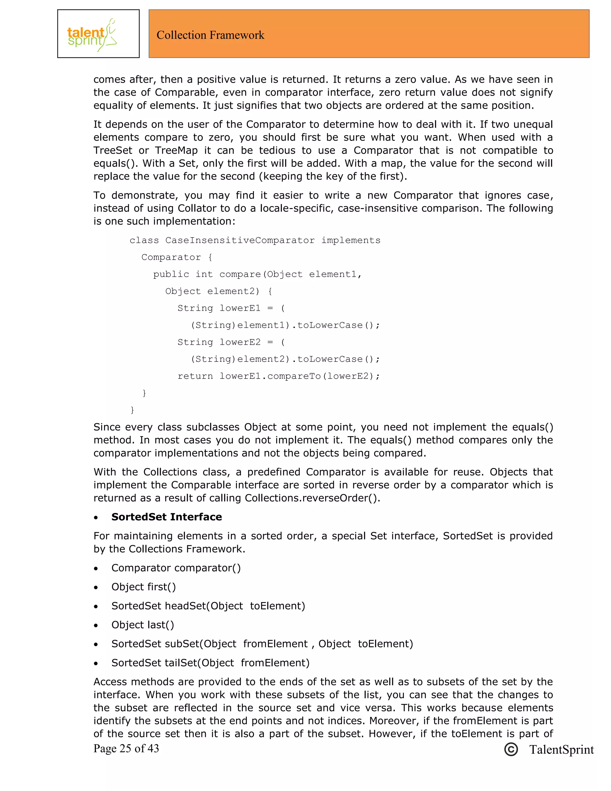 Page 25 of 43 TalentSprint
Collection Framework
comes after, then a positive value is returned. It returns a zero value. As we have seen in
the case of Comparable, even in comparator interface, zero return value does not signify
equality of elements. It just signifies that two objects are ordered at the same position.
It depends on the user of the Comparator to determine how to deal with it. If two unequal
elements compare to zero, you should first be sure what you want. When used with a
TreeSet or TreeMap it can be tedious to use a Comparator that is not compatible to
equals(). With a Set, only the first will be added. With a map, the value for the second will
replace the value for the second (keeping the key of the first).
To demonstrate, you may find it easier to write a new Comparator that ignores case,
instead of using Collator to do a locale-specific, case-insensitive comparison. The following
is one such implementation:
class CaseInsensitiveComparator implements
Comparator {
public int compare(Object element1,
Object element2) {
String lowerE1 = (
(String)element1).toLowerCase();
String lowerE2 = (
(String)element2).toLowerCase();
return lowerE1.compareTo(lowerE2);
}
}
Since every class subclasses Object at some point, you need not implement the equals()
method. In most cases you do not implement it. The equals() method compares only the
comparator implementations and not the objects being compared.
With the Collections class, a predefined Comparator is available for reuse. Objects that
implement the Comparable interface are sorted in reverse order by a comparator which is
returned as a result of calling Collections.reverseOrder().
 SortedSet Interface
For maintaining elements in a sorted order, a special Set interface, SortedSet is provided
by the Collections Framework.
 Comparator comparator()
 Object first()
 SortedSet headSet(Object toElement)
 Object last()
 SortedSet subSet(Object fromElement , Object toElement)
 SortedSet tailSet(Object fromElement)
Access methods are provided to the ends of the set as well as to subsets of the set by the
interface. When you work with these subsets of the list, you can see that the changes to
the subset are reflected in the source set and vice versa. This works because elements
identify the subsets at the end points and not indices. Moreover, if the fromElement is part
of the source set then it is also a part of the subset. However, if the toElement is part of
 