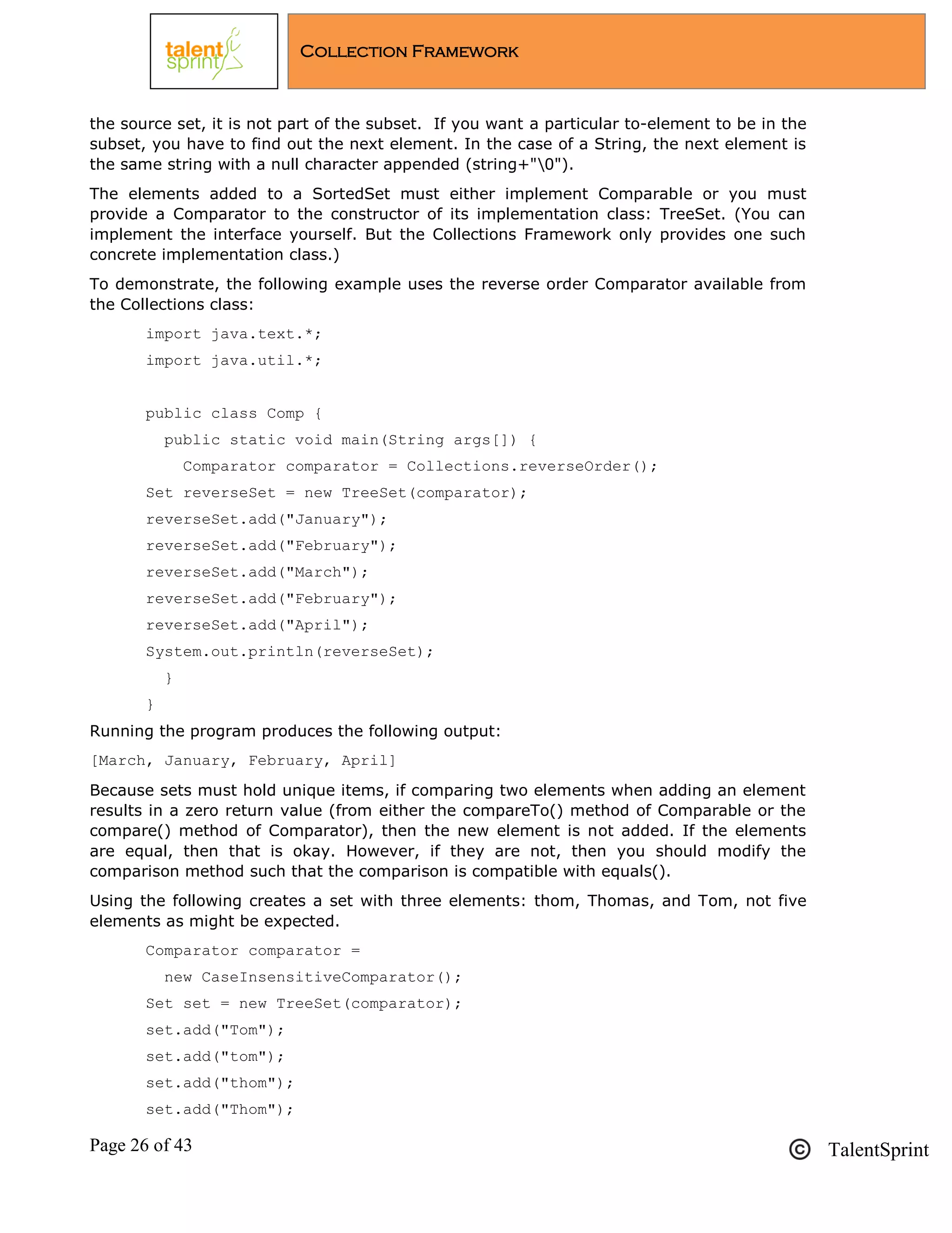 Page 26 of 43 TalentSprint
Collection Framework
the source set, it is not part of the subset. If you want a particular to-element to be in the
subset, you have to find out the next element. In the case of a String, the next element is
the same string with a null character appended (string+"0").
The elements added to a SortedSet must either implement Comparable or you must
provide a Comparator to the constructor of its implementation class: TreeSet. (You can
implement the interface yourself. But the Collections Framework only provides one such
concrete implementation class.)
To demonstrate, the following example uses the reverse order Comparator available from
the Collections class:
import java.text.*;
import java.util.*;
public class Comp {
public static void main(String args[]) {
Comparator comparator = Collections.reverseOrder();
Set reverseSet = new TreeSet(comparator);
reverseSet.add("January");
reverseSet.add("February");
reverseSet.add("March");
reverseSet.add("February");
reverseSet.add("April");
System.out.println(reverseSet);
}
}
Running the program produces the following output:
[March, January, February, April]
Because sets must hold unique items, if comparing two elements when adding an element
results in a zero return value (from either the compareTo() method of Comparable or the
compare() method of Comparator), then the new element is not added. If the elements
are equal, then that is okay. However, if they are not, then you should modify the
comparison method such that the comparison is compatible with equals().
Using the following creates a set with three elements: thom, Thomas, and Tom, not five
elements as might be expected.
Comparator comparator =
new CaseInsensitiveComparator();
Set set = new TreeSet(comparator);
set.add("Tom");
set.add("tom");
set.add("thom");
set.add("Thom");
 