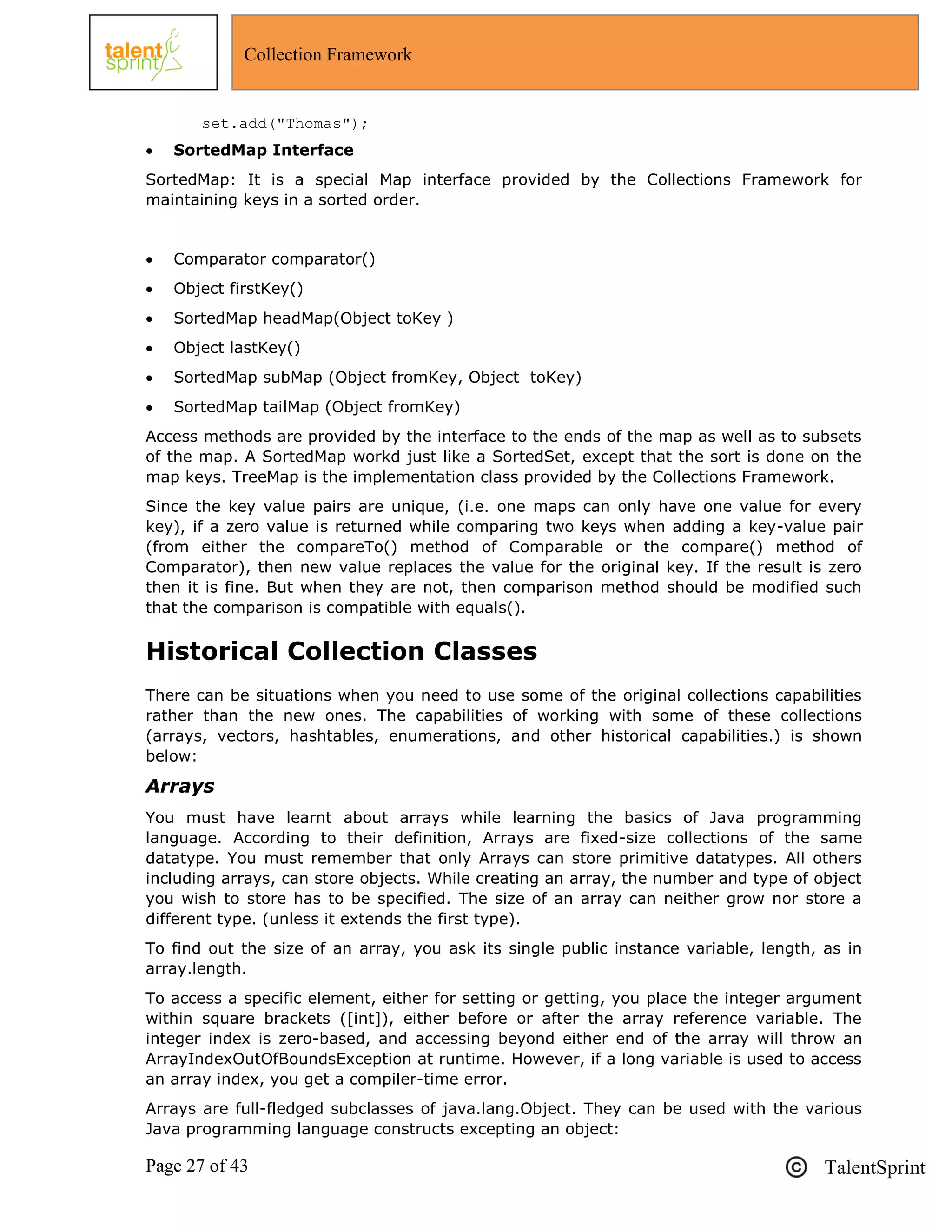 Page 27 of 43 TalentSprint
Collection Framework
set.add("Thomas");
 SortedMap Interface
SortedMap: It is a special Map interface provided by the Collections Framework for
maintaining keys in a sorted order.
 Comparator comparator()
 Object firstKey()
 SortedMap headMap(Object toKey )
 Object lastKey()
 SortedMap subMap (Object fromKey, Object toKey)
 SortedMap tailMap (Object fromKey)
Access methods are provided by the interface to the ends of the map as well as to subsets
of the map. A SortedMap workd just like a SortedSet, except that the sort is done on the
map keys. TreeMap is the implementation class provided by the Collections Framework.
Since the key value pairs are unique, (i.e. one maps can only have one value for every
key), if a zero value is returned while comparing two keys when adding a key-value pair
(from either the compareTo() method of Comparable or the compare() method of
Comparator), then new value replaces the value for the original key. If the result is zero
then it is fine. But when they are not, then comparison method should be modified such
that the comparison is compatible with equals().
Historical Collection Classes
There can be situations when you need to use some of the original collections capabilities
rather than the new ones. The capabilities of working with some of these collections
(arrays, vectors, hashtables, enumerations, and other historical capabilities.) is shown
below:
Arrays
You must have learnt about arrays while learning the basics of Java programming
language. According to their definition, Arrays are fixed-size collections of the same
datatype. You must remember that only Arrays can store primitive datatypes. All others
including arrays, can store objects. While creating an array, the number and type of object
you wish to store has to be specified. The size of an array can neither grow nor store a
different type. (unless it extends the first type).
To find out the size of an array, you ask its single public instance variable, length, as in
array.length.
To access a specific element, either for setting or getting, you place the integer argument
within square brackets ([int]), either before or after the array reference variable. The
integer index is zero-based, and accessing beyond either end of the array will throw an
ArrayIndexOutOfBoundsException at runtime. However, if a long variable is used to access
an array index, you get a compiler-time error.
Arrays are full-fledged subclasses of java.lang.Object. They can be used with the various
Java programming language constructs excepting an object:
 