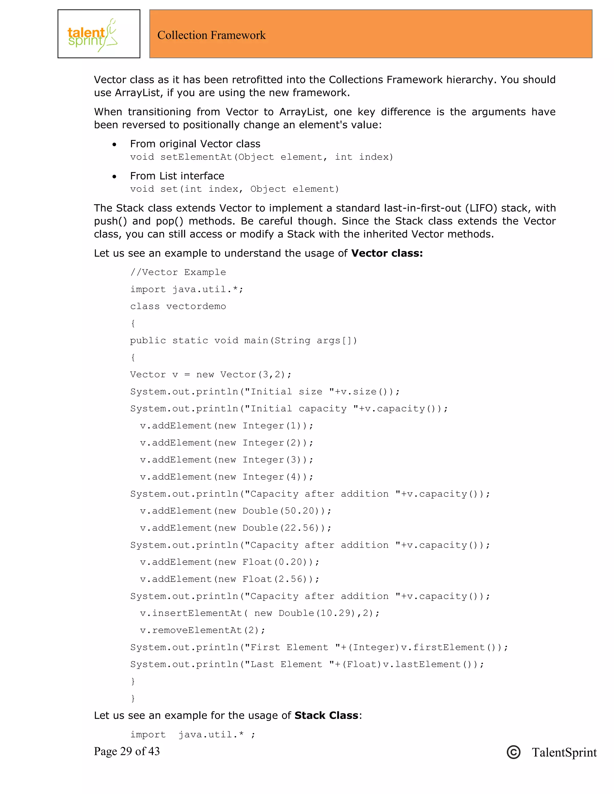 Page 29 of 43 TalentSprint
Collection Framework
Vector class as it has been retrofitted into the Collections Framework hierarchy. You should
use ArrayList, if you are using the new framework.
When transitioning from Vector to ArrayList, one key difference is the arguments have
been reversed to positionally change an element's value:
 From original Vector class
void setElementAt(Object element, int index)
 From List interface
void set(int index, Object element)
The Stack class extends Vector to implement a standard last-in-first-out (LIFO) stack, with
push() and pop() methods. Be careful though. Since the Stack class extends the Vector
class, you can still access or modify a Stack with the inherited Vector methods.
Let us see an example to understand the usage of Vector class:
//Vector Example
import java.util.*;
class vectordemo
{
public static void main(String args[])
{
Vector v = new Vector(3,2);
System.out.println("Initial size "+v.size());
System.out.println("Initial capacity "+v.capacity());
v.addElement(new Integer(1));
v.addElement(new Integer(2));
v.addElement(new Integer(3));
v.addElement(new Integer(4));
System.out.println("Capacity after addition "+v.capacity());
v.addElement(new Double(50.20));
v.addElement(new Double(22.56));
System.out.println("Capacity after addition "+v.capacity());
v.addElement(new Float(0.20));
v.addElement(new Float(2.56));
System.out.println("Capacity after addition "+v.capacity());
v.insertElementAt( new Double(10.29),2);
v.removeElementAt(2);
System.out.println("First Element "+(Integer)v.firstElement());
System.out.println("Last Element "+(Float)v.lastElement());
}
}
Let us see an example for the usage of Stack Class:
import java.util.* ;
 