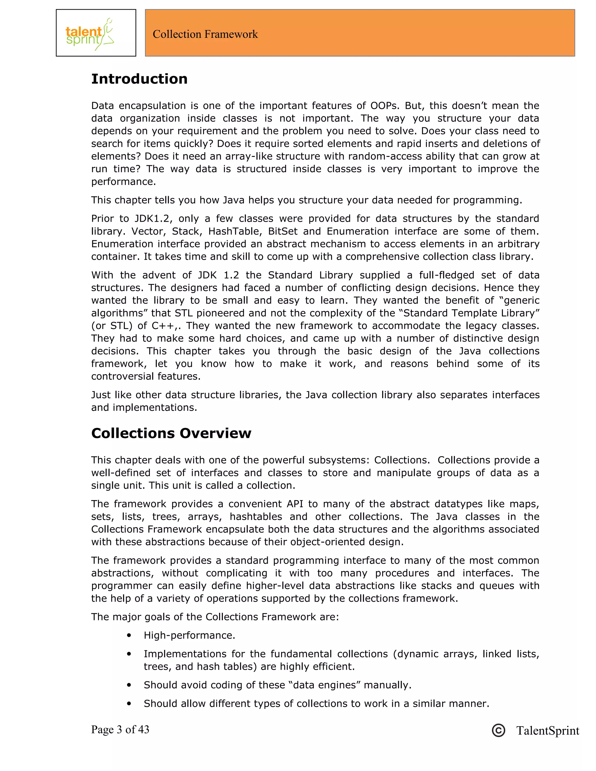Page 3 of 43 TalentSprint
Collection Framework
Introduction
Data encapsulation is one of the important features of OOPs. But, this doesn‘t mean the
data organization inside classes is not important. The way you structure your data
depends on your requirement and the problem you need to solve. Does your class need to
search for items quickly? Does it require sorted elements and rapid inserts and deletions of
elements? Does it need an array-like structure with random-access ability that can grow at
run time? The way data is structured inside classes is very important to improve the
performance.
This chapter tells you how Java helps you structure your data needed for programming.
Prior to JDK1.2, only a few classes were provided for data structures by the standard
library. Vector, Stack, HashTable, BitSet and Enumeration interface are some of them.
Enumeration interface provided an abstract mechanism to access elements in an arbitrary
container. It takes time and skill to come up with a comprehensive collection class library.
With the advent of JDK 1.2 the Standard Library supplied a full-fledged set of data
structures. The designers had faced a number of conflicting design decisions. Hence they
wanted the library to be small and easy to learn. They wanted the benefit of ―generic
algorithms‖ that STL pioneered and not the complexity of the ―Standard Template Library‖
(or STL) of C++,. They wanted the new framework to accommodate the legacy classes.
They had to make some hard choices, and came up with a number of distinctive design
decisions. This chapter takes you through the basic design of the Java collections
framework, let you know how to make it work, and reasons behind some of its
controversial features.
Just like other data structure libraries, the Java collection library also separates interfaces
and implementations.
Collections Overview
This chapter deals with one of the powerful subsystems: Collections. Collections provide a
well-defined set of interfaces and classes to store and manipulate groups of data as a
single unit. This unit is called a collection.
The framework provides a convenient API to many of the abstract datatypes like maps,
sets, lists, trees, arrays, hashtables and other collections. The Java classes in the
Collections Framework encapsulate both the data structures and the algorithms associated
with these abstractions because of their object-oriented design.
The framework provides a standard programming interface to many of the most common
abstractions, without complicating it with too many procedures and interfaces. The
programmer can easily define higher-level data abstractions like stacks and queues with
the help of a variety of operations supported by the collections framework.
The major goals of the Collections Framework are:
 High-performance.
 Implementations for the fundamental collections (dynamic arrays, linked lists,
trees, and hash tables) are highly efficient.
 Should avoid coding of these ―data engines‖ manually.
 Should allow different types of collections to work in a similar manner.
 