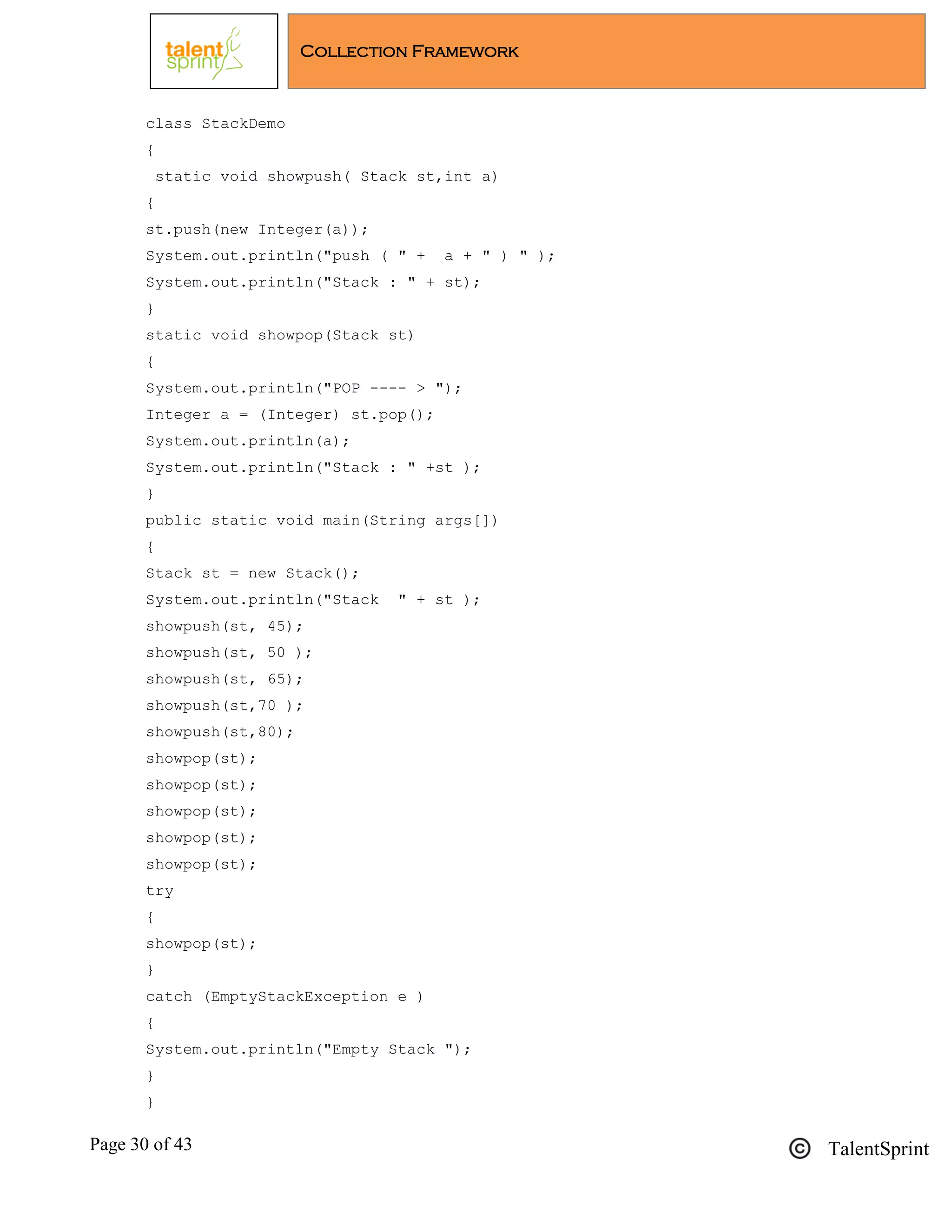 Page 30 of 43 TalentSprint
Collection Framework
class StackDemo
{
static void showpush( Stack st,int a)
{
st.push(new Integer(a));
System.out.println("push ( " + a + " ) " );
System.out.println("Stack : " + st);
}
static void showpop(Stack st)
{
System.out.println("POP ---- > ");
Integer a = (Integer) st.pop();
System.out.println(a);
System.out.println("Stack : " +st );
}
public static void main(String args[])
{
Stack st = new Stack();
System.out.println("Stack " + st );
showpush(st, 45);
showpush(st, 50 );
showpush(st, 65);
showpush(st,70 );
showpush(st,80);
showpop(st);
showpop(st);
showpop(st);
showpop(st);
showpop(st);
try
{
showpop(st);
}
catch (EmptyStackException e )
{
System.out.println("Empty Stack ");
}
}
 