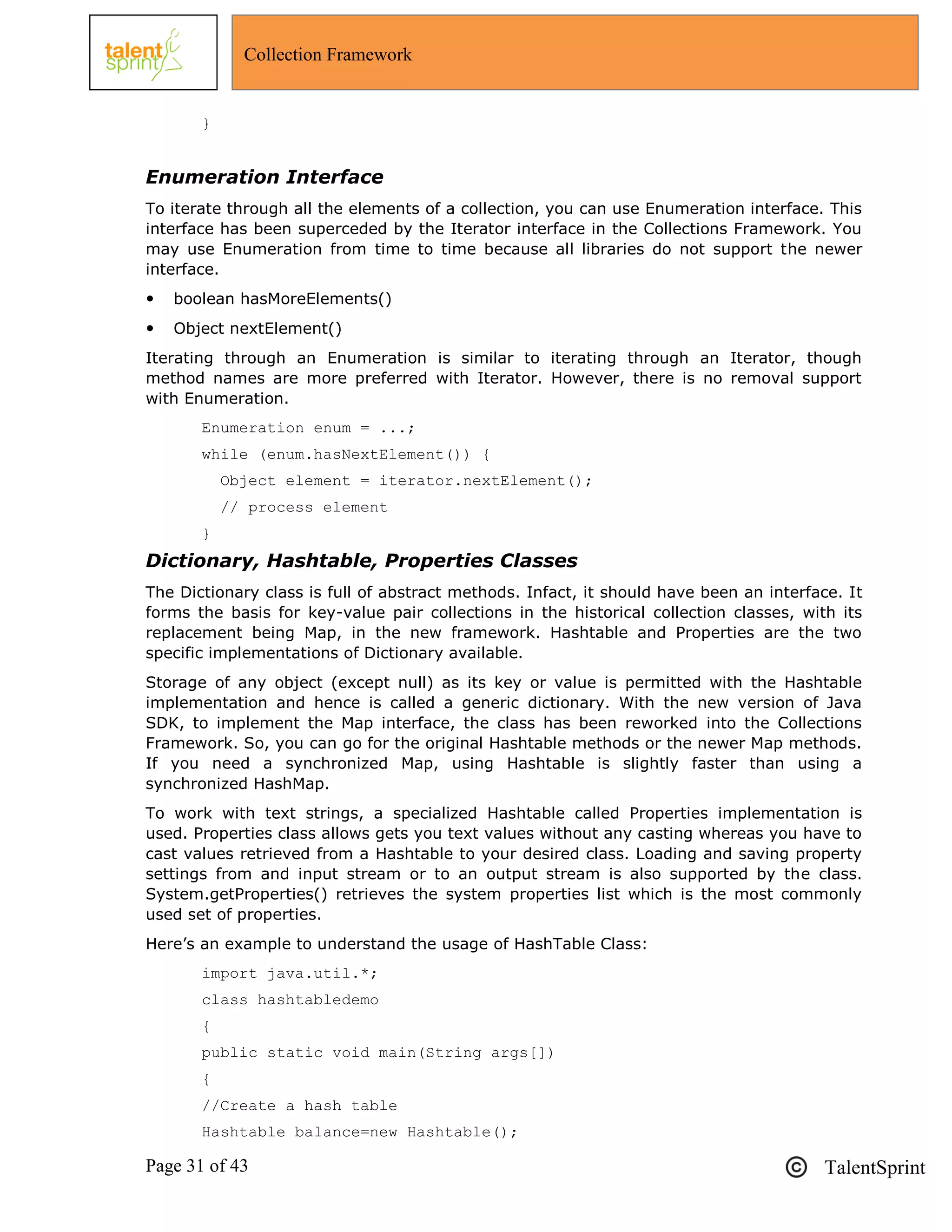Page 31 of 43 TalentSprint
Collection Framework
}
Enumeration Interface
To iterate through all the elements of a collection, you can use Enumeration interface. This
interface has been superceded by the Iterator interface in the Collections Framework. You
may use Enumeration from time to time because all libraries do not support the newer
interface.
 boolean hasMoreElements()
 Object nextElement()
Iterating through an Enumeration is similar to iterating through an Iterator, though
method names are more preferred with Iterator. However, there is no removal support
with Enumeration.
Enumeration enum = ...;
while (enum.hasNextElement()) {
Object element = iterator.nextElement();
// process element
}
Dictionary, Hashtable, Properties Classes
The Dictionary class is full of abstract methods. Infact, it should have been an interface. It
forms the basis for key-value pair collections in the historical collection classes, with its
replacement being Map, in the new framework. Hashtable and Properties are the two
specific implementations of Dictionary available.
Storage of any object (except null) as its key or value is permitted with the Hashtable
implementation and hence is called a generic dictionary. With the new version of Java
SDK, to implement the Map interface, the class has been reworked into the Collections
Framework. So, you can go for the original Hashtable methods or the newer Map methods.
If you need a synchronized Map, using Hashtable is slightly faster than using a
synchronized HashMap.
To work with text strings, a specialized Hashtable called Properties implementation is
used. Properties class allows gets you text values without any casting whereas you have to
cast values retrieved from a Hashtable to your desired class. Loading and saving property
settings from and input stream or to an output stream is also supported by the class.
System.getProperties() retrieves the system properties list which is the most commonly
used set of properties.
Here‘s an example to understand the usage of HashTable Class:
import java.util.*;
class hashtabledemo
{
public static void main(String args[])
{
//Create a hash table
Hashtable balance=new Hashtable();
 