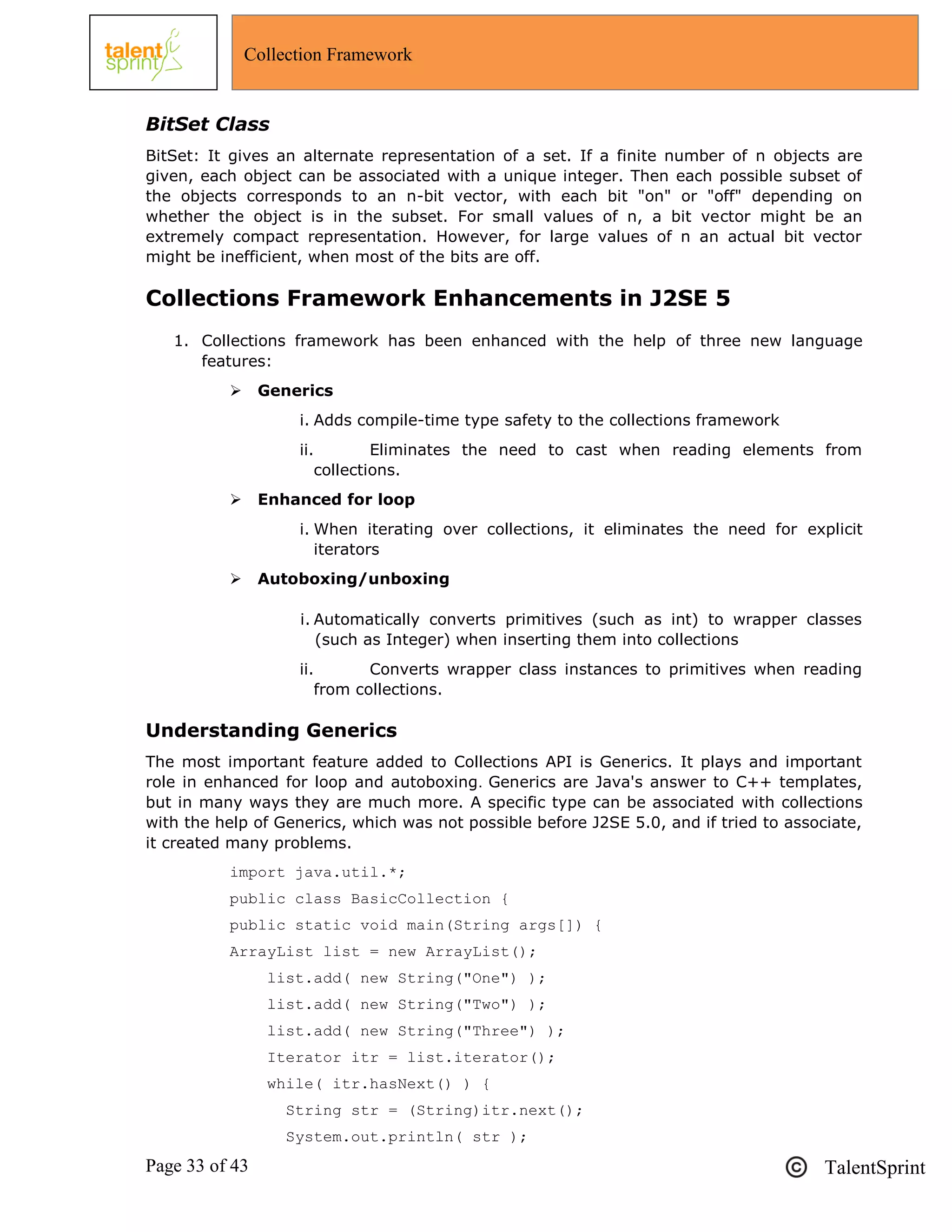 Page 33 of 43 TalentSprint
Collection Framework
BitSet Class
BitSet: It gives an alternate representation of a set. If a finite number of n objects are
given, each object can be associated with a unique integer. Then each possible subset of
the objects corresponds to an n-bit vector, with each bit "on" or "off" depending on
whether the object is in the subset. For small values of n, a bit vector might be an
extremely compact representation. However, for large values of n an actual bit vector
might be inefficient, when most of the bits are off.
Collections Framework Enhancements in J2SE 5
1. Collections framework has been enhanced with the help of three new language
features:
 Generics
i. Adds compile-time type safety to the collections framework
ii. Eliminates the need to cast when reading elements from
collections.
 Enhanced for loop
i. When iterating over collections, it eliminates the need for explicit
iterators
 Autoboxing/unboxing
i. Automatically converts primitives (such as int) to wrapper classes
(such as Integer) when inserting them into collections
ii. Converts wrapper class instances to primitives when reading
from collections.
Understanding Generics
The most important feature added to Collections API is Generics. It plays and important
role in enhanced for loop and autoboxing. Generics are Java's answer to C++ templates,
but in many ways they are much more. A specific type can be associated with collections
with the help of Generics, which was not possible before J2SE 5.0, and if tried to associate,
it created many problems.
import java.util.*;
public class BasicCollection {
public static void main(String args[]) {
ArrayList list = new ArrayList();
list.add( new String("One") );
list.add( new String("Two") );
list.add( new String("Three") );
Iterator itr = list.iterator();
while( itr.hasNext() ) {
String str = (String)itr.next();
System.out.println( str );
 