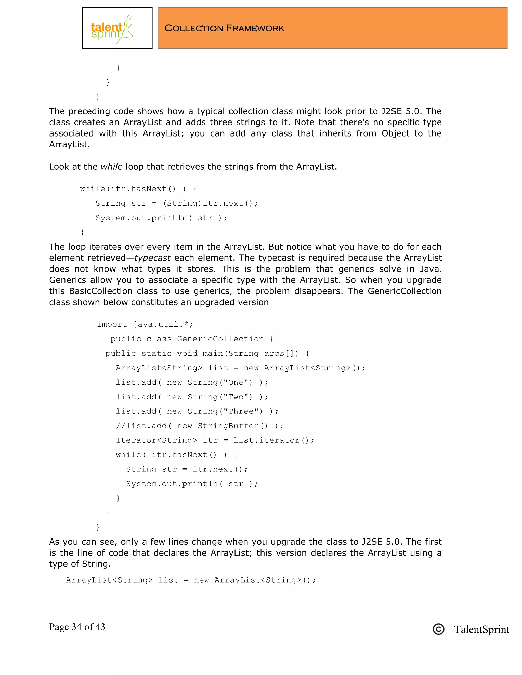 Page 34 of 43 TalentSprint
Collection Framework
}
}
}
The preceding code shows how a typical collection class might look prior to J2SE 5.0. The
class creates an ArrayList and adds three strings to it. Note that there's no specific type
associated with this ArrayList; you can add any class that inherits from Object to the
ArrayList.
Look at the while loop that retrieves the strings from the ArrayList.
while(itr.hasNext() ) {
String str = (String)itr.next();
System.out.println( str );
}
The loop iterates over every item in the ArrayList. But notice what you have to do for each
element retrieved—typecast each element. The typecast is required because the ArrayList
does not know what types it stores. This is the problem that generics solve in Java.
Generics allow you to associate a specific type with the ArrayList. So when you upgrade
this BasicCollection class to use generics, the problem disappears. The GenericCollection
class shown below constitutes an upgraded version
import java.util.*;
public class GenericCollection {
public static void main(String args[]) {
ArrayList<String> list = new ArrayList<String>();
list.add( new String("One") );
list.add( new String("Two") );
list.add( new String("Three") );
//list.add( new StringBuffer() );
Iterator<String> itr = list.iterator();
while( itr.hasNext() ) {
String str = itr.next();
System.out.println( str );
}
}
}
As you can see, only a few lines change when you upgrade the class to J2SE 5.0. The first
is the line of code that declares the ArrayList; this version declares the ArrayList using a
type of String.
ArrayList<String> list = new ArrayList<String>();
 