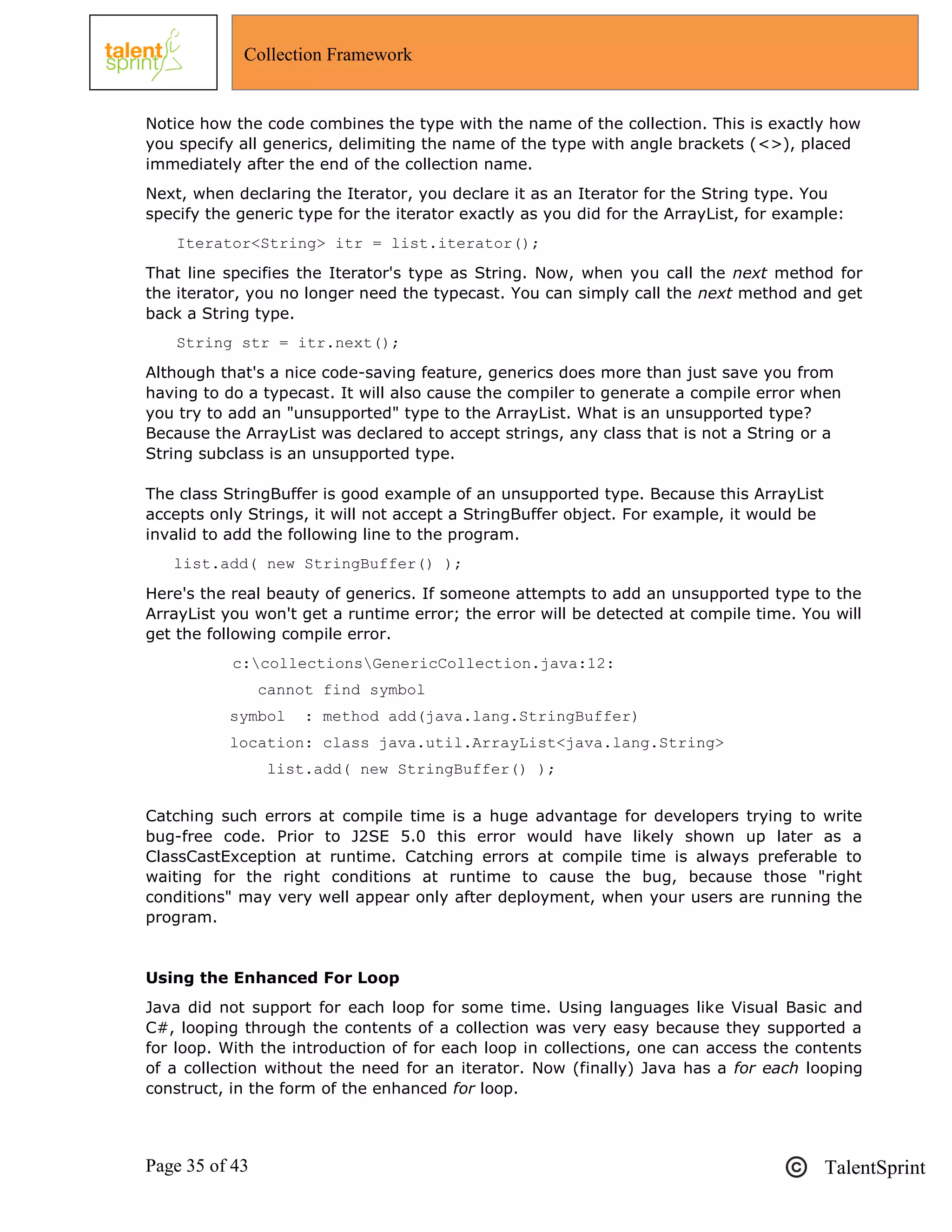 Page 35 of 43 TalentSprint
Collection Framework
Notice how the code combines the type with the name of the collection. This is exactly how
you specify all generics, delimiting the name of the type with angle brackets (<>), placed
immediately after the end of the collection name.
Next, when declaring the Iterator, you declare it as an Iterator for the String type. You
specify the generic type for the iterator exactly as you did for the ArrayList, for example:
Iterator<String> itr = list.iterator();
That line specifies the Iterator's type as String. Now, when you call the next method for
the iterator, you no longer need the typecast. You can simply call the next method and get
back a String type.
String str = itr.next();
Although that's a nice code-saving feature, generics does more than just save you from
having to do a typecast. It will also cause the compiler to generate a compile error when
you try to add an "unsupported" type to the ArrayList. What is an unsupported type?
Because the ArrayList was declared to accept strings, any class that is not a String or a
String subclass is an unsupported type.
The class StringBuffer is good example of an unsupported type. Because this ArrayList
accepts only Strings, it will not accept a StringBuffer object. For example, it would be
invalid to add the following line to the program.
list.add( new StringBuffer() );
Here's the real beauty of generics. If someone attempts to add an unsupported type to the
ArrayList you won't get a runtime error; the error will be detected at compile time. You will
get the following compile error.
c:collectionsGenericCollection.java:12:
cannot find symbol
symbol : method add(java.lang.StringBuffer)
location: class java.util.ArrayList<java.lang.String>
list.add( new StringBuffer() );
Catching such errors at compile time is a huge advantage for developers trying to write
bug-free code. Prior to J2SE 5.0 this error would have likely shown up later as a
ClassCastException at runtime. Catching errors at compile time is always preferable to
waiting for the right conditions at runtime to cause the bug, because those "right
conditions" may very well appear only after deployment, when your users are running the
program.
Using the Enhanced For Loop
Java did not support for each loop for some time. Using languages like Visual Basic and
C#, looping through the contents of a collection was very easy because they supported a
for loop. With the introduction of for each loop in collections, one can access the contents
of a collection without the need for an iterator. Now (finally) Java has a for each looping
construct, in the form of the enhanced for loop.
 