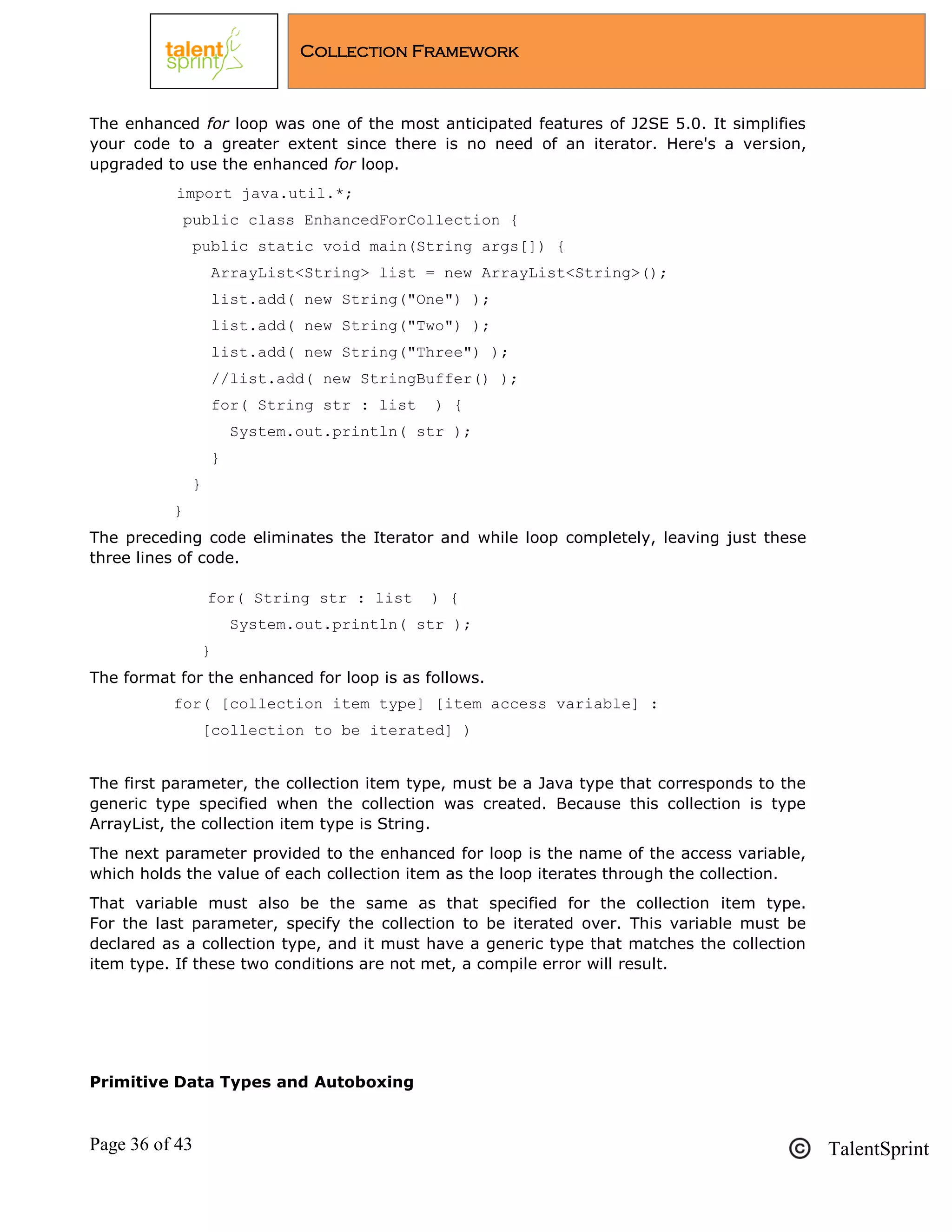 Page 36 of 43 TalentSprint
Collection Framework
The enhanced for loop was one of the most anticipated features of J2SE 5.0. It simplifies
your code to a greater extent since there is no need of an iterator. Here's a version,
upgraded to use the enhanced for loop.
import java.util.*;
public class EnhancedForCollection {
public static void main(String args[]) {
ArrayList<String> list = new ArrayList<String>();
list.add( new String("One") );
list.add( new String("Two") );
list.add( new String("Three") );
//list.add( new StringBuffer() );
for( String str : list ) {
System.out.println( str );
}
}
}
The preceding code eliminates the Iterator and while loop completely, leaving just these
three lines of code.
for( String str : list ) {
System.out.println( str );
}
The format for the enhanced for loop is as follows.
for( [collection item type] [item access variable] :
[collection to be iterated] )
The first parameter, the collection item type, must be a Java type that corresponds to the
generic type specified when the collection was created. Because this collection is type
ArrayList, the collection item type is String.
The next parameter provided to the enhanced for loop is the name of the access variable,
which holds the value of each collection item as the loop iterates through the collection.
That variable must also be the same as that specified for the collection item type.
For the last parameter, specify the collection to be iterated over. This variable must be
declared as a collection type, and it must have a generic type that matches the collection
item type. If these two conditions are not met, a compile error will result.
Primitive Data Types and Autoboxing
 