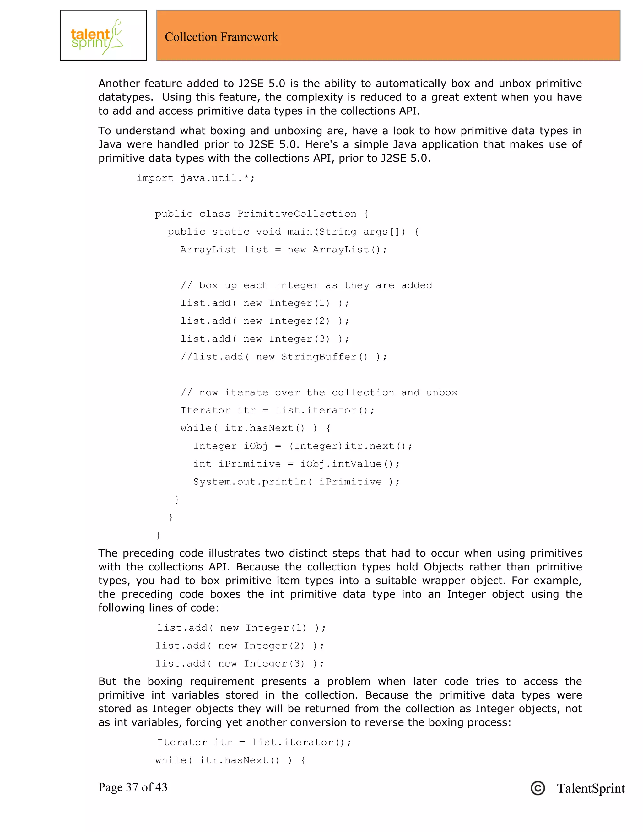 Page 37 of 43 TalentSprint
Collection Framework
Another feature added to J2SE 5.0 is the ability to automatically box and unbox primitive
datatypes. Using this feature, the complexity is reduced to a great extent when you have
to add and access primitive data types in the collections API.
To understand what boxing and unboxing are, have a look to how primitive data types in
Java were handled prior to J2SE 5.0. Here's a simple Java application that makes use of
primitive data types with the collections API, prior to J2SE 5.0.
import java.util.*;
public class PrimitiveCollection {
public static void main(String args[]) {
ArrayList list = new ArrayList();
// box up each integer as they are added
list.add( new Integer(1) );
list.add( new Integer(2) );
list.add( new Integer(3) );
//list.add( new StringBuffer() );
// now iterate over the collection and unbox
Iterator itr = list.iterator();
while( itr.hasNext() ) {
Integer iObj = (Integer)itr.next();
int iPrimitive = iObj.intValue();
System.out.println( iPrimitive );
}
}
}
The preceding code illustrates two distinct steps that had to occur when using primitives
with the collections API. Because the collection types hold Objects rather than primitive
types, you had to box primitive item types into a suitable wrapper object. For example,
the preceding code boxes the int primitive data type into an Integer object using the
following lines of code:
list.add( new Integer(1) );
list.add( new Integer(2) );
list.add( new Integer(3) );
But the boxing requirement presents a problem when later code tries to access the
primitive int variables stored in the collection. Because the primitive data types were
stored as Integer objects they will be returned from the collection as Integer objects, not
as int variables, forcing yet another conversion to reverse the boxing process:
Iterator itr = list.iterator();
while( itr.hasNext() ) {
 