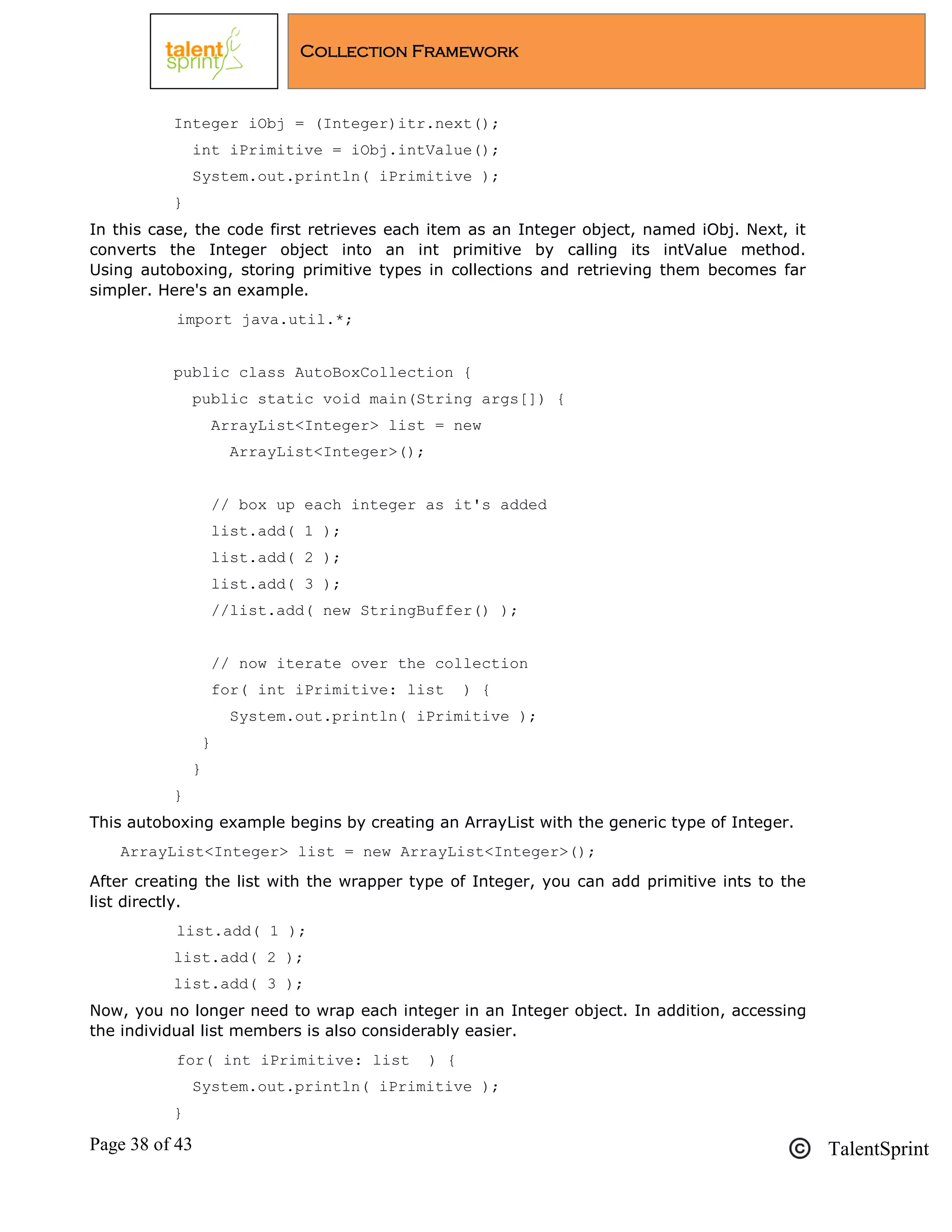 Page 38 of 43 TalentSprint
Collection Framework
Integer iObj = (Integer)itr.next();
int iPrimitive = iObj.intValue();
System.out.println( iPrimitive );
}
In this case, the code first retrieves each item as an Integer object, named iObj. Next, it
converts the Integer object into an int primitive by calling its intValue method.
Using autoboxing, storing primitive types in collections and retrieving them becomes far
simpler. Here's an example.
import java.util.*;
public class AutoBoxCollection {
public static void main(String args[]) {
ArrayList<Integer> list = new
ArrayList<Integer>();
// box up each integer as it's added
list.add( 1 );
list.add( 2 );
list.add( 3 );
//list.add( new StringBuffer() );
// now iterate over the collection
for( int iPrimitive: list ) {
System.out.println( iPrimitive );
}
}
}
This autoboxing example begins by creating an ArrayList with the generic type of Integer.
ArrayList<Integer> list = new ArrayList<Integer>();
After creating the list with the wrapper type of Integer, you can add primitive ints to the
list directly.
list.add( 1 );
list.add( 2 );
list.add( 3 );
Now, you no longer need to wrap each integer in an Integer object. In addition, accessing
the individual list members is also considerably easier.
for( int iPrimitive: list ) {
System.out.println( iPrimitive );
}
 